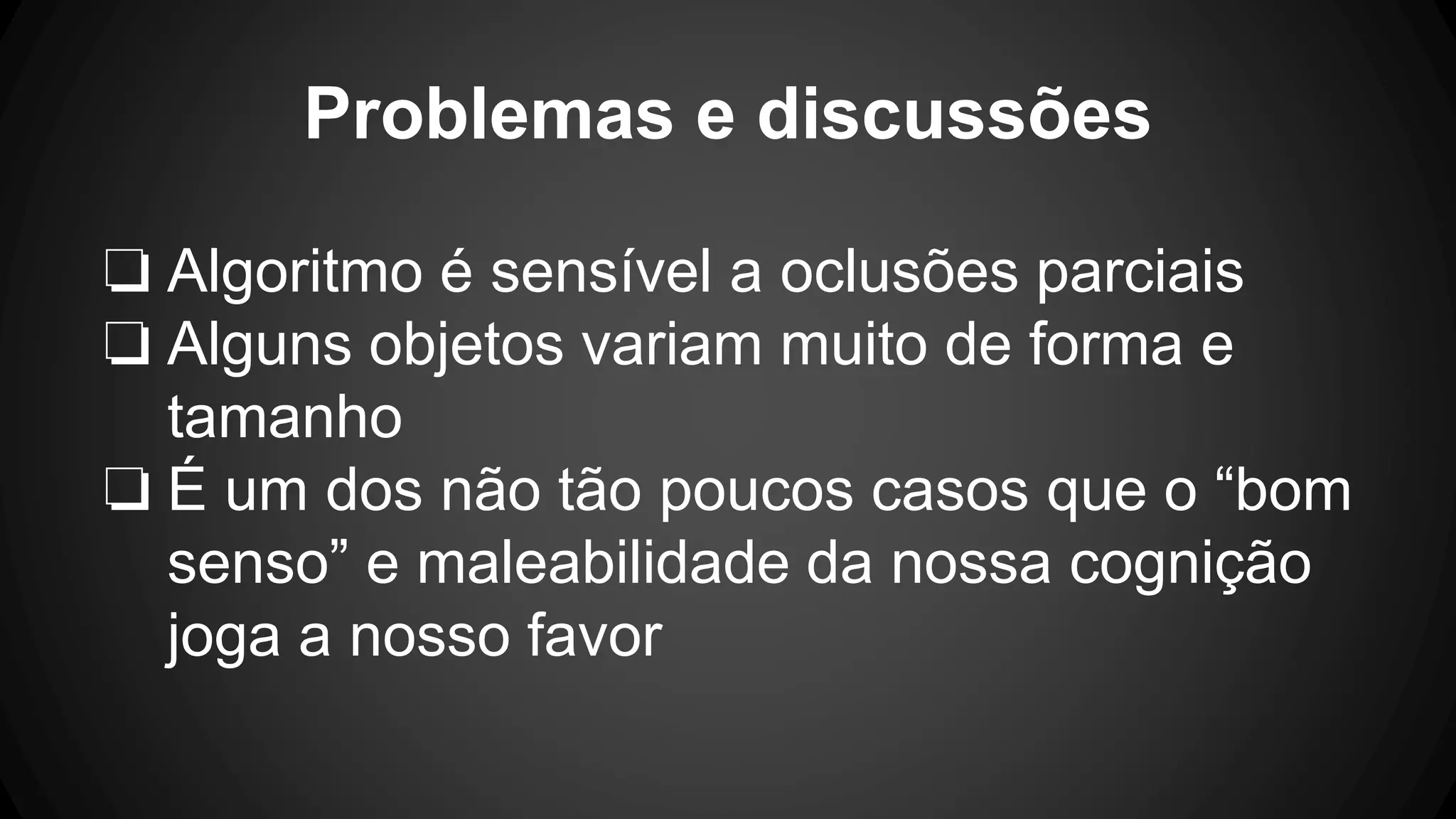 Problemas e discussões
❏ Algoritmo é sensível a oclusões parciais
❏ Alguns objetos variam muito de forma e
tamanho
❏ É um dos não tão poucos casos que o “bom
senso” e maleabilidade da nossa cognição
joga a nosso favor
 