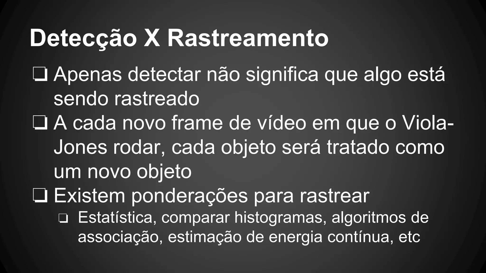 Detecção X Rastreamento
❏ Apenas detectar não significa que algo está
sendo rastreado
❏ A cada novo frame de vídeo em que o Viola-
Jones rodar, cada objeto será tratado como
um novo objeto
❏ Existem ponderações para rastrear
❏ Estatística, comparar histogramas, algoritmos de
associação, estimação de energia contínua, etc
 
