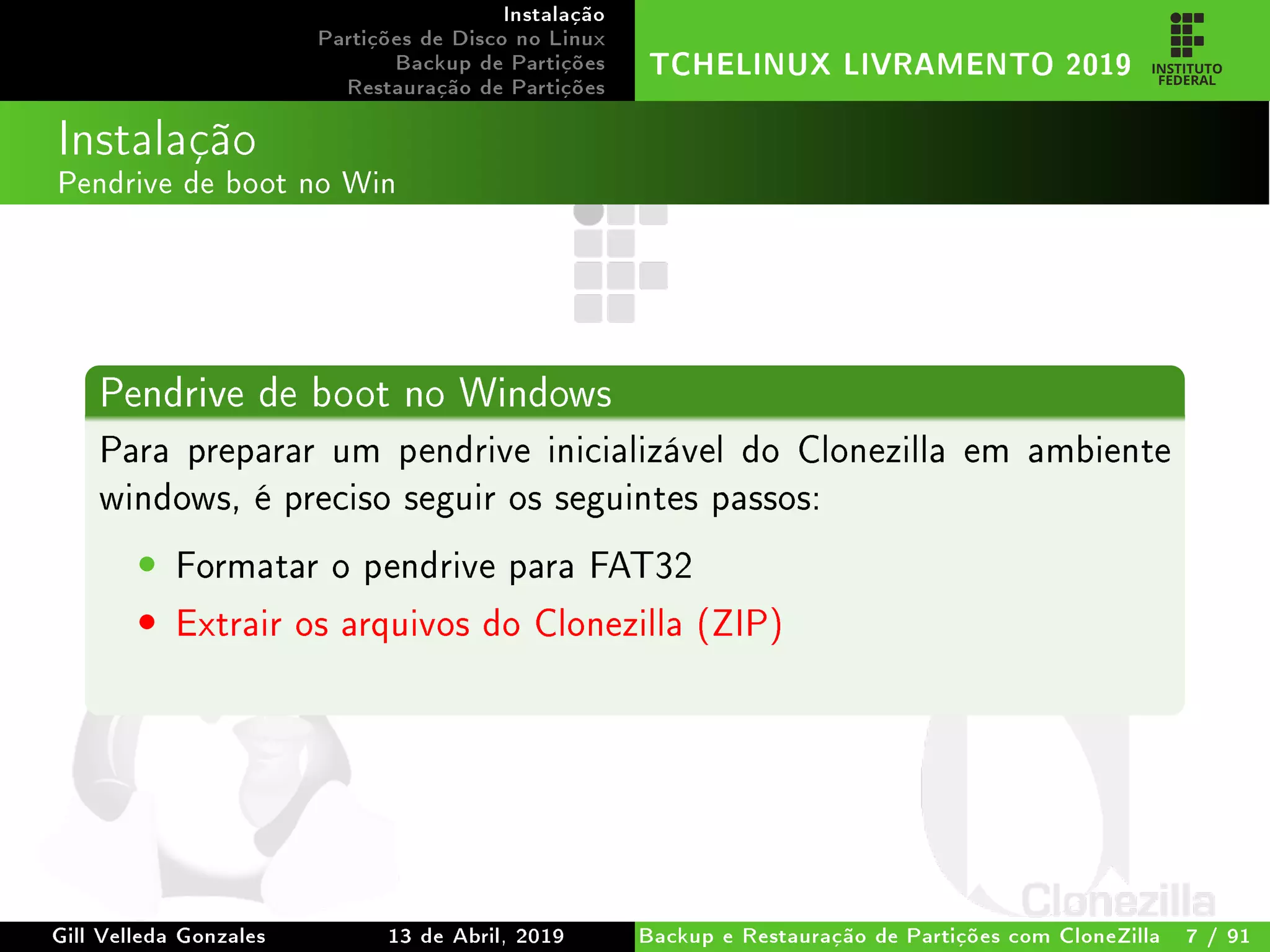 Instalação
Partições de Disco no Linux
Backup de Partições
Restauração de Partições
TCHELINUX LIVRAMENTO 2019
Instalação
Pendrive de boot no Win
Pendrive de boot no Windows
Para preparar um pendrive inicializável do Clonezilla em ambiente
windows, é preciso seguir os seguintes passos:
• Formatar o pendrive para FAT32
• Extrair os arquivos do Clonezilla (ZIP)
Gill Velleda Gonzales 13 de Abril, 2019 Backup e Restauração de Partições com CloneZilla 7 / 91
 