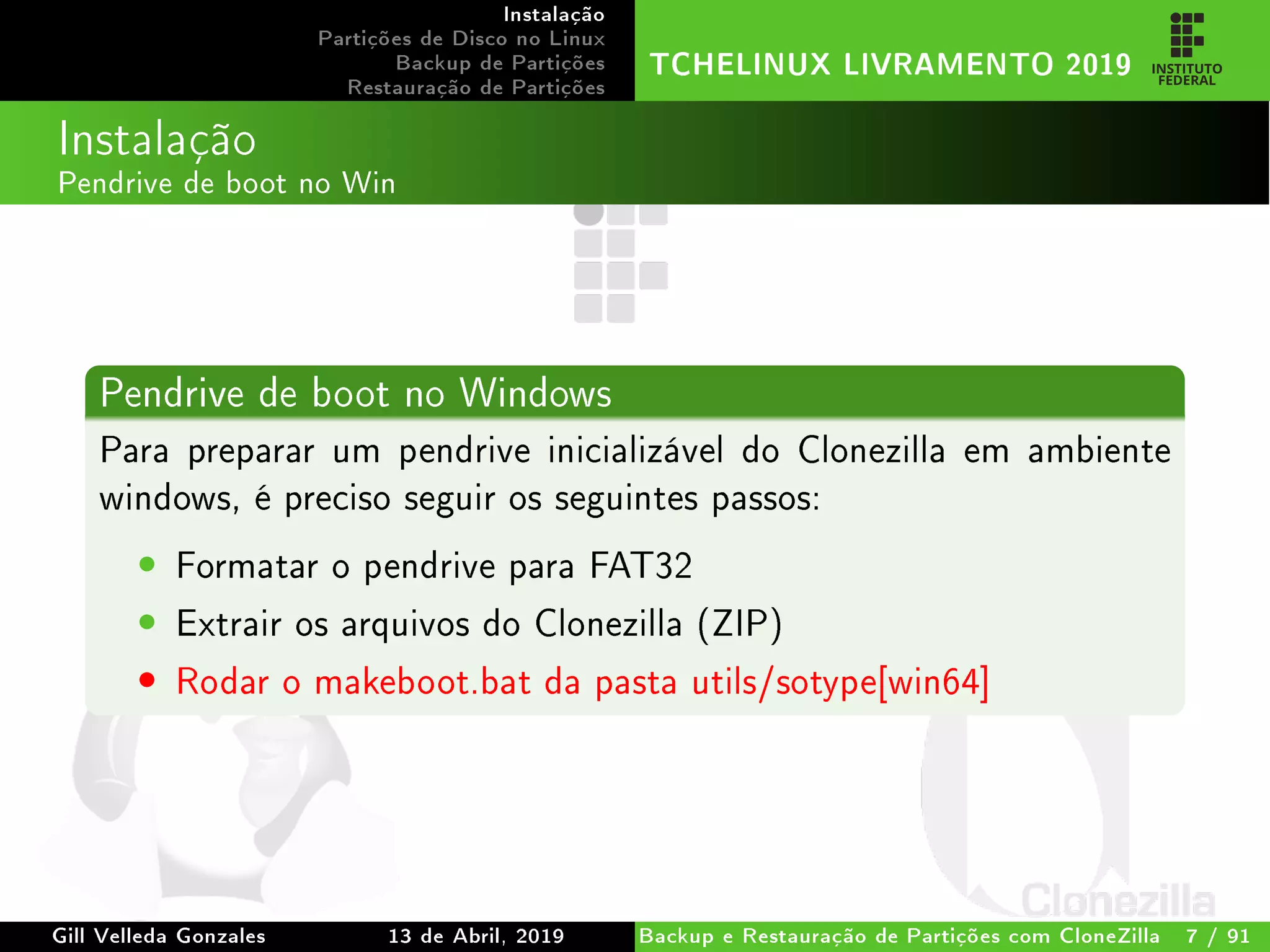 Instalação
Partições de Disco no Linux
Backup de Partições
Restauração de Partições
TCHELINUX LIVRAMENTO 2019
Instalação
Pendrive de boot no Win
Pendrive de boot no Windows
Para preparar um pendrive inicializável do Clonezilla em ambiente
windows, é preciso seguir os seguintes passos:
• Formatar o pendrive para FAT32
• Extrair os arquivos do Clonezilla (ZIP)
• Rodar o makeboot.bat da pasta utils/sotype[win64]
Gill Velleda Gonzales 13 de Abril, 2019 Backup e Restauração de Partições com CloneZilla 7 / 91
 