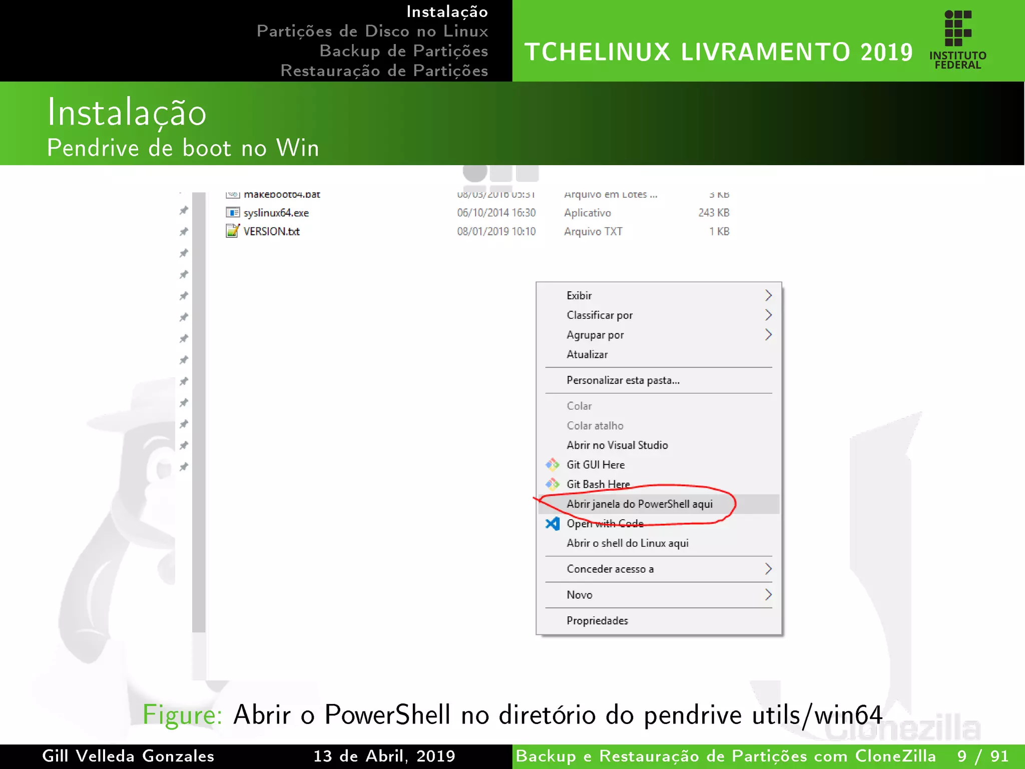 Instalação
Partições de Disco no Linux
Backup de Partições
Restauração de Partições
TCHELINUX LIVRAMENTO 2019
Instalação
Pendrive de boot no Win
Figure: Abrir o PowerShell no diretório do pendrive utils/win64
Gill Velleda Gonzales 13 de Abril, 2019 Backup e Restauração de Partições com CloneZilla 9 / 91
 