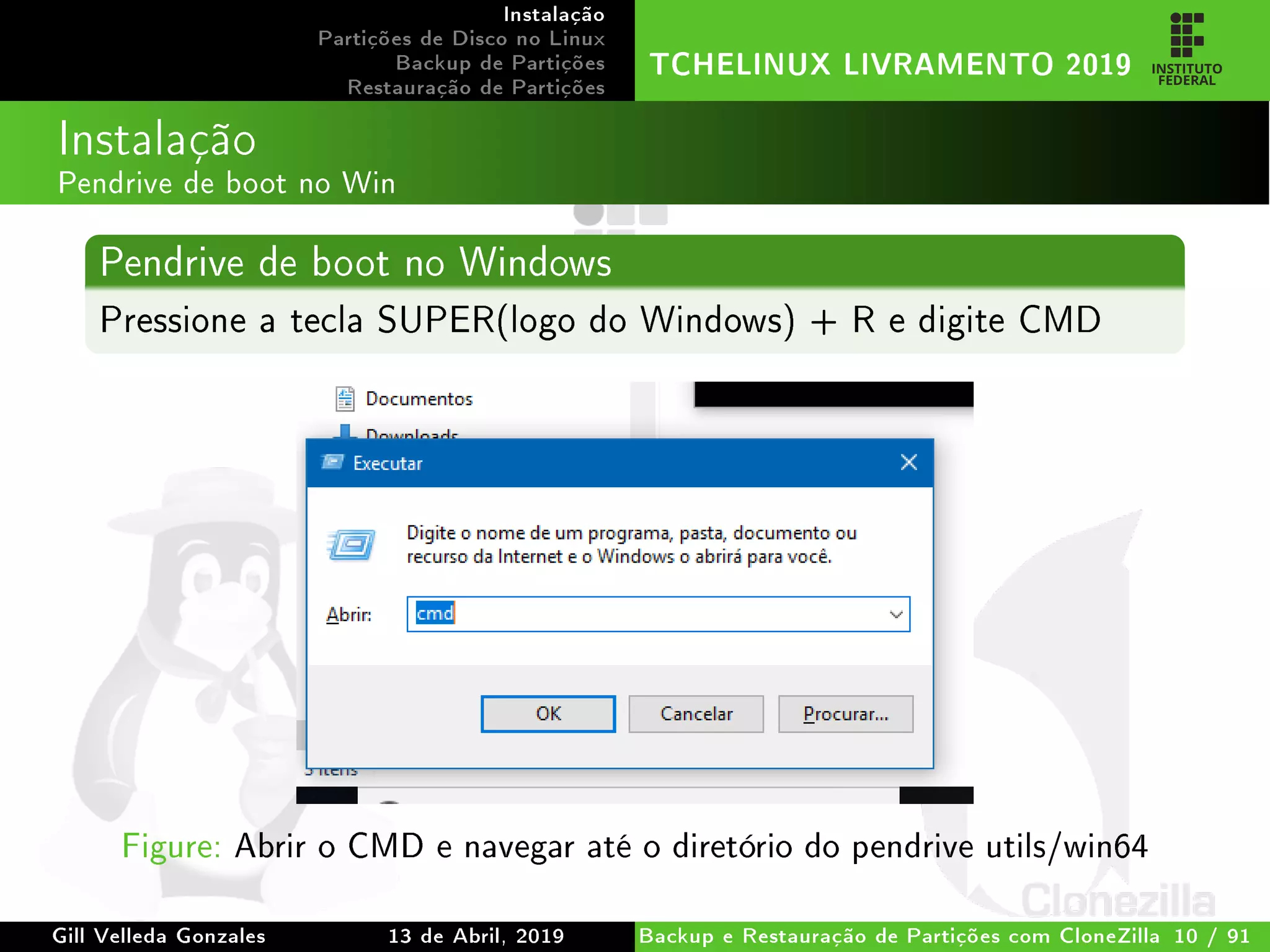 Instalação
Partições de Disco no Linux
Backup de Partições
Restauração de Partições
TCHELINUX LIVRAMENTO 2019
Instalação
Pendrive de boot no Win
Pendrive de boot no Windows
Pressione a tecla SUPER(logo do Windows) + R e digite CMD
Figure: Abrir o CMD e navegar até o diretório do pendrive utils/win64
Gill Velleda Gonzales 13 de Abril, 2019 Backup e Restauração de Partições com CloneZilla 10 / 91
 