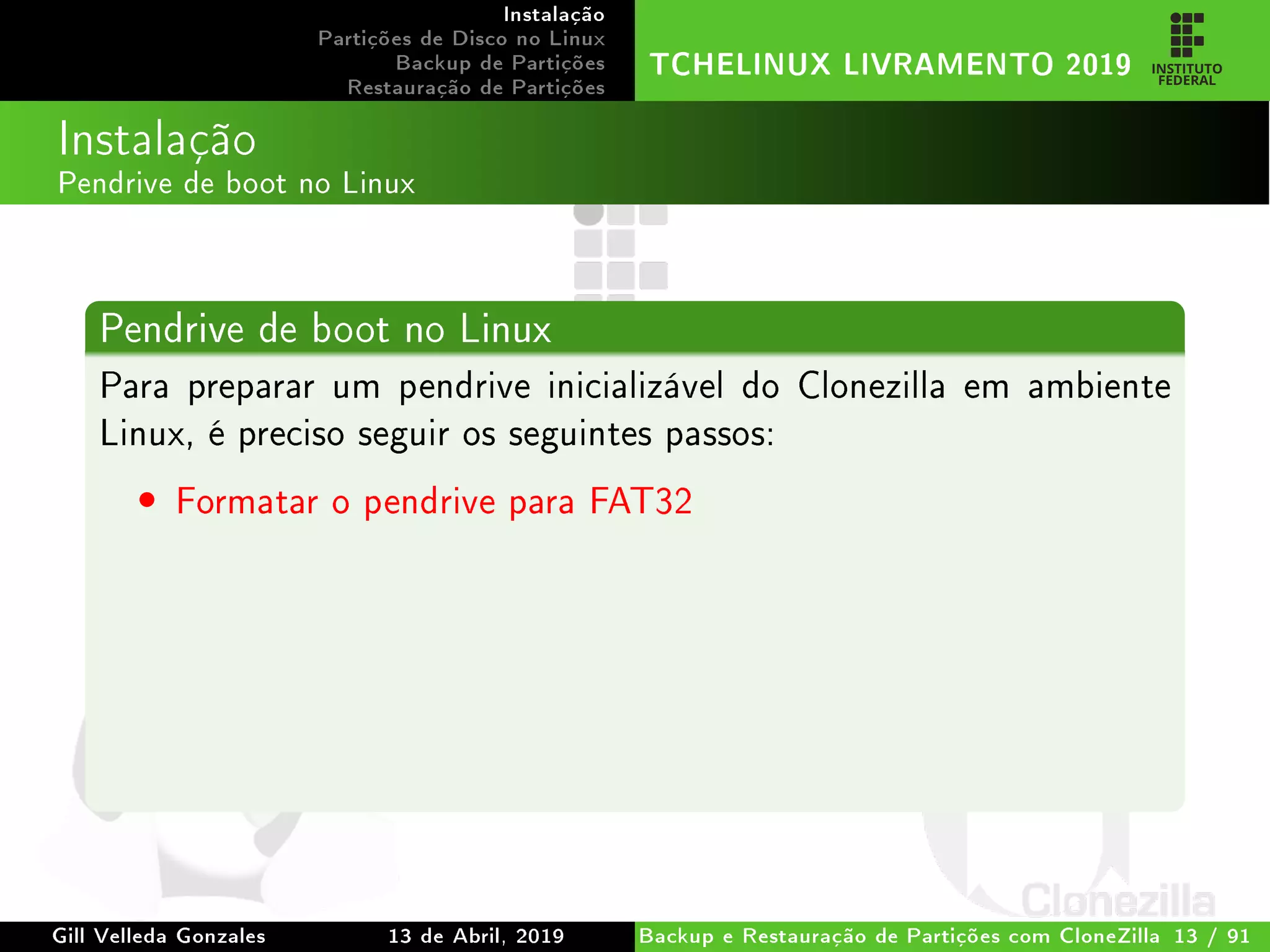 Instalação
Partições de Disco no Linux
Backup de Partições
Restauração de Partições
TCHELINUX LIVRAMENTO 2019
Instalação
Pendrive de boot no Linux
Pendrive de boot no Linux
Para preparar um pendrive inicializável do Clonezilla em ambiente
Linux, é preciso seguir os seguintes passos:
• Formatar o pendrive para FAT32
Gill Velleda Gonzales 13 de Abril, 2019 Backup e Restauração de Partições com CloneZilla 13 / 91
 