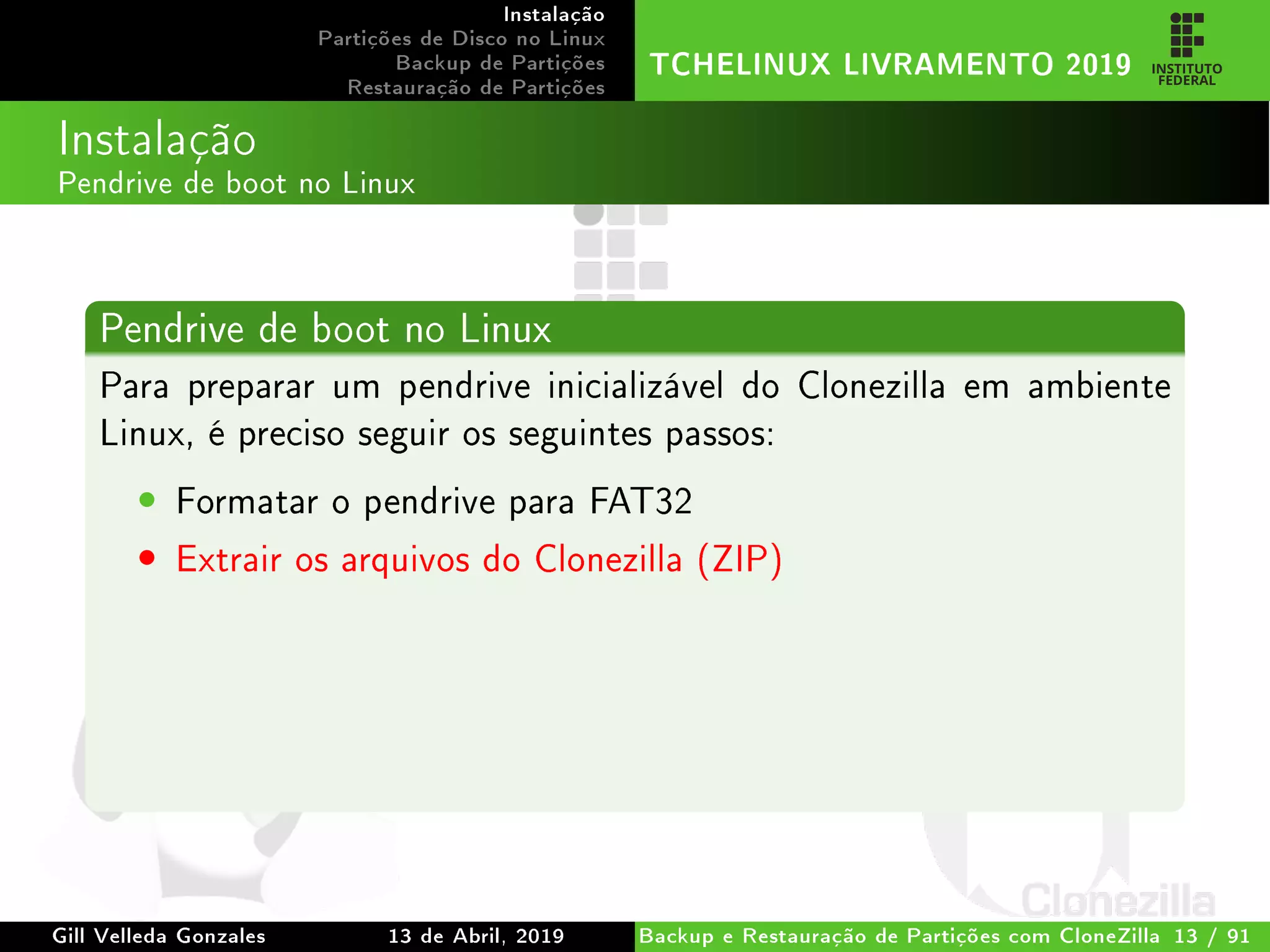 Instalação
Partições de Disco no Linux
Backup de Partições
Restauração de Partições
TCHELINUX LIVRAMENTO 2019
Instalação
Pendrive de boot no Linux
Pendrive de boot no Linux
Para preparar um pendrive inicializável do Clonezilla em ambiente
Linux, é preciso seguir os seguintes passos:
• Formatar o pendrive para FAT32
• Extrair os arquivos do Clonezilla (ZIP)
Gill Velleda Gonzales 13 de Abril, 2019 Backup e Restauração de Partições com CloneZilla 13 / 91
 