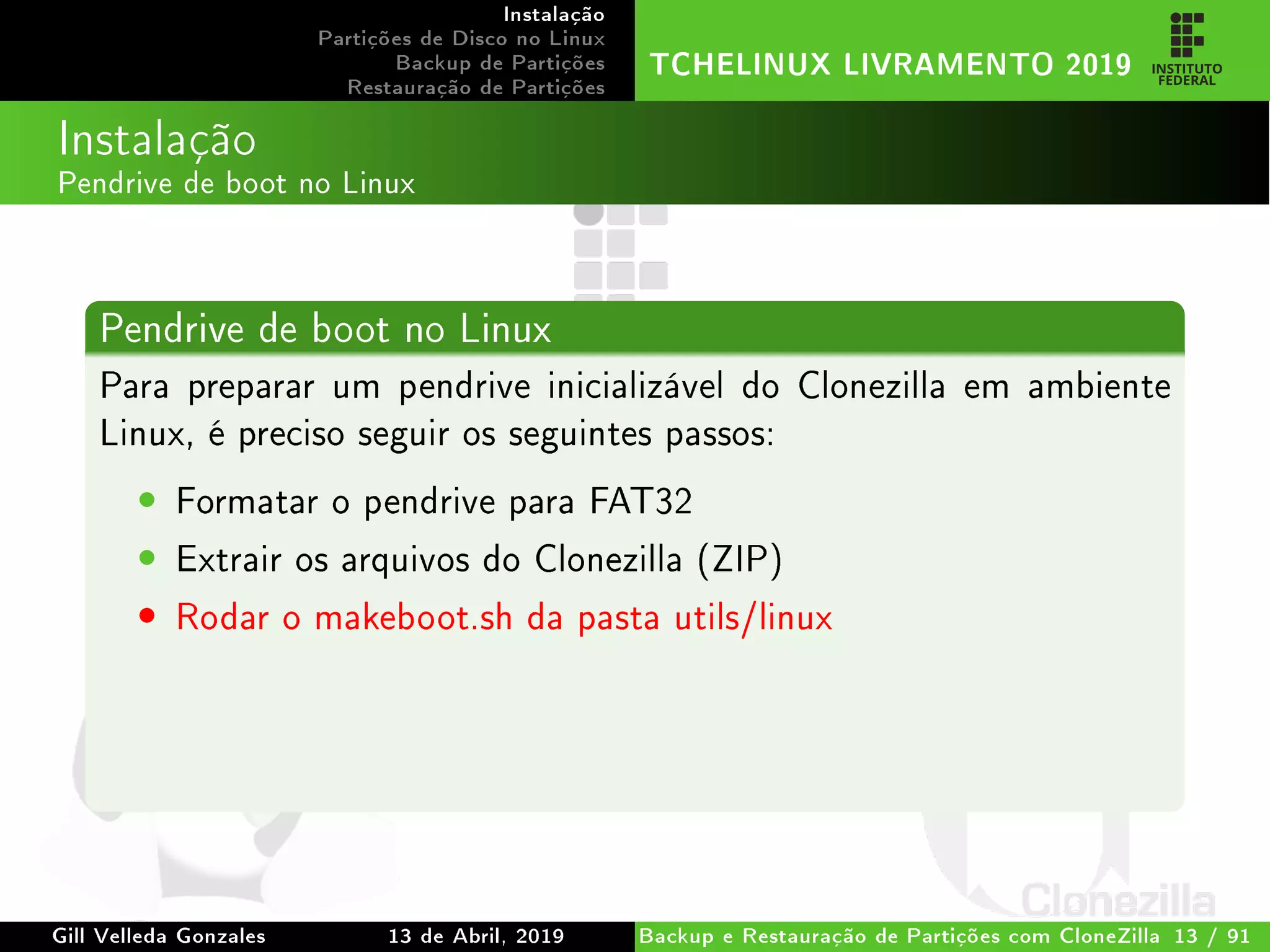 Instalação
Partições de Disco no Linux
Backup de Partições
Restauração de Partições
TCHELINUX LIVRAMENTO 2019
Instalação
Pendrive de boot no Linux
Pendrive de boot no Linux
Para preparar um pendrive inicializável do Clonezilla em ambiente
Linux, é preciso seguir os seguintes passos:
• Formatar o pendrive para FAT32
• Extrair os arquivos do Clonezilla (ZIP)
• Rodar o makeboot.sh da pasta utils/linux
Gill Velleda Gonzales 13 de Abril, 2019 Backup e Restauração de Partições com CloneZilla 13 / 91
 