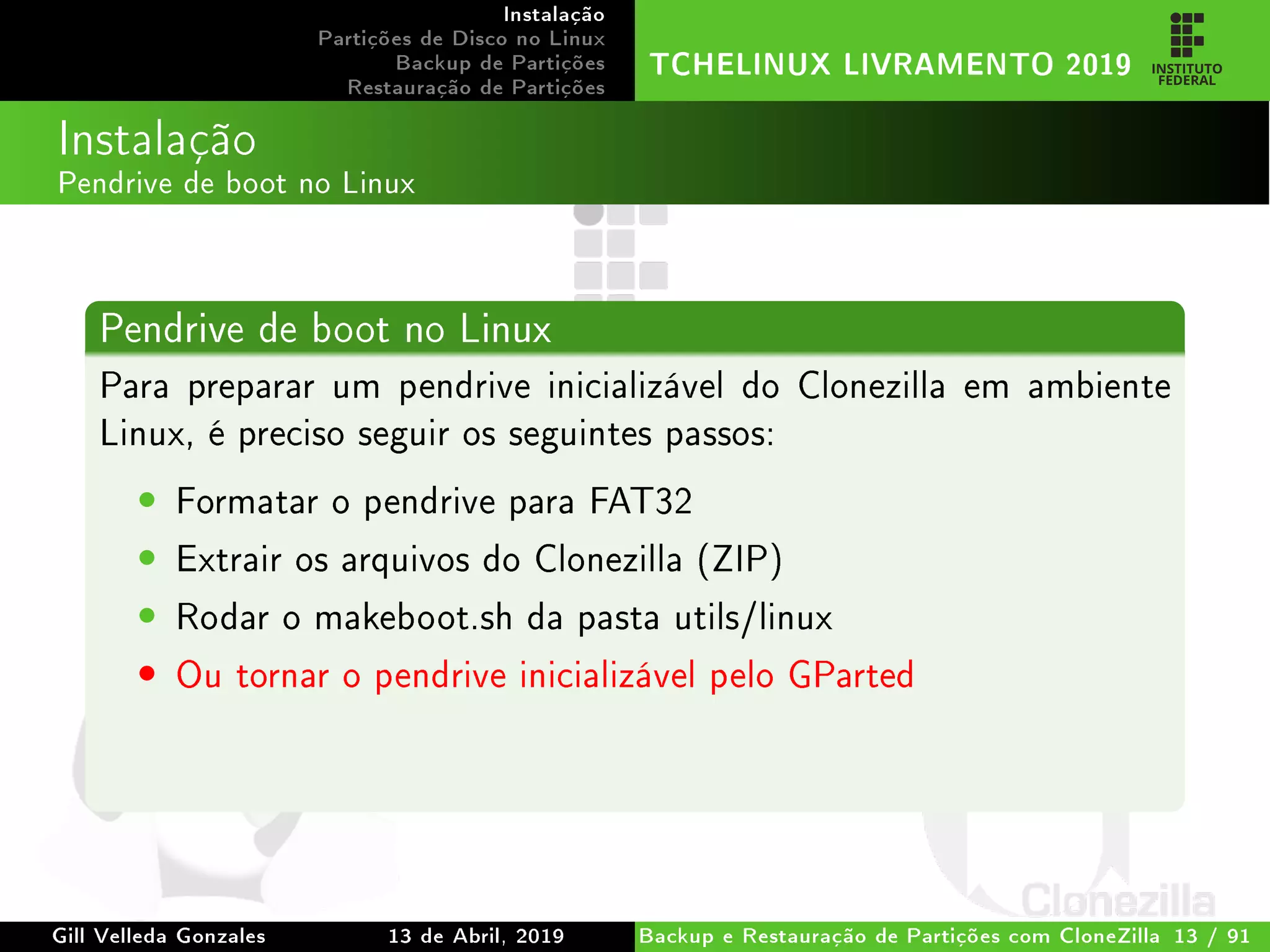 Instalação
Partições de Disco no Linux
Backup de Partições
Restauração de Partições
TCHELINUX LIVRAMENTO 2019
Instalação
Pendrive de boot no Linux
Pendrive de boot no Linux
Para preparar um pendrive inicializável do Clonezilla em ambiente
Linux, é preciso seguir os seguintes passos:
• Formatar o pendrive para FAT32
• Extrair os arquivos do Clonezilla (ZIP)
• Rodar o makeboot.sh da pasta utils/linux
• Ou tornar o pendrive inicializável pelo GParted
Gill Velleda Gonzales 13 de Abril, 2019 Backup e Restauração de Partições com CloneZilla 13 / 91
 