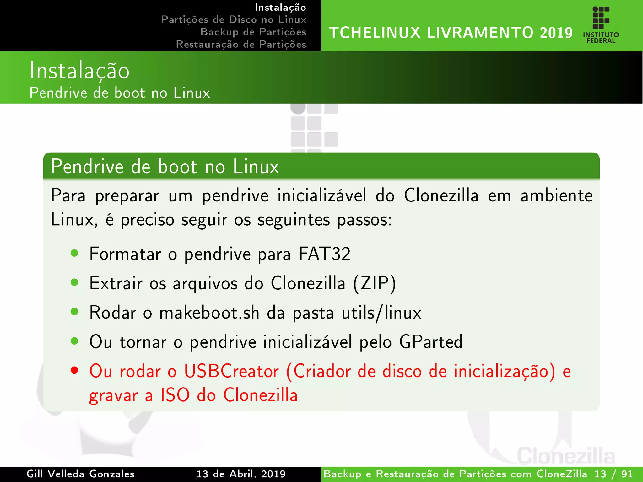 Instalação
Partições de Disco no Linux
Backup de Partições
Restauração de Partições
TCHELINUX LIVRAMENTO 2019
Instalação
Pendrive de boot no Linux
Pendrive de boot no Linux
Para preparar um pendrive inicializável do Clonezilla em ambiente
Linux, é preciso seguir os seguintes passos:
• Formatar o pendrive para FAT32
• Extrair os arquivos do Clonezilla (ZIP)
• Rodar o makeboot.sh da pasta utils/linux
• Ou tornar o pendrive inicializável pelo GParted
• Ou rodar o USBCreator (Criador de disco de inicialização) e
gravar a ISO do Clonezilla
Gill Velleda Gonzales 13 de Abril, 2019 Backup e Restauração de Partições com CloneZilla 13 / 91
 