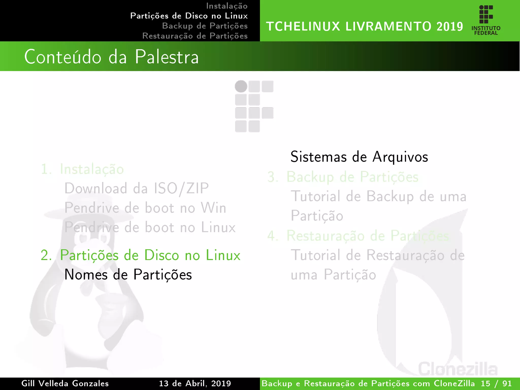 Instalação
Partições de Disco no Linux
Backup de Partições
Restauração de Partições
TCHELINUX LIVRAMENTO 2019
Conteúdo da Palestra
1. Instalação
Download da ISO/ZIP
Pendrive de boot no Win
Pendrive de boot no Linux
2. Partições de Disco no Linux
Nomes de Partições
Sistemas de Arquivos
3. Backup de Partições
Tutorial de Backup de uma
Partição
4. Restauração de Partições
Tutorial de Restauração de
uma Partição
Gill Velleda Gonzales 13 de Abril, 2019 Backup e Restauração de Partições com CloneZilla 15 / 91
 
