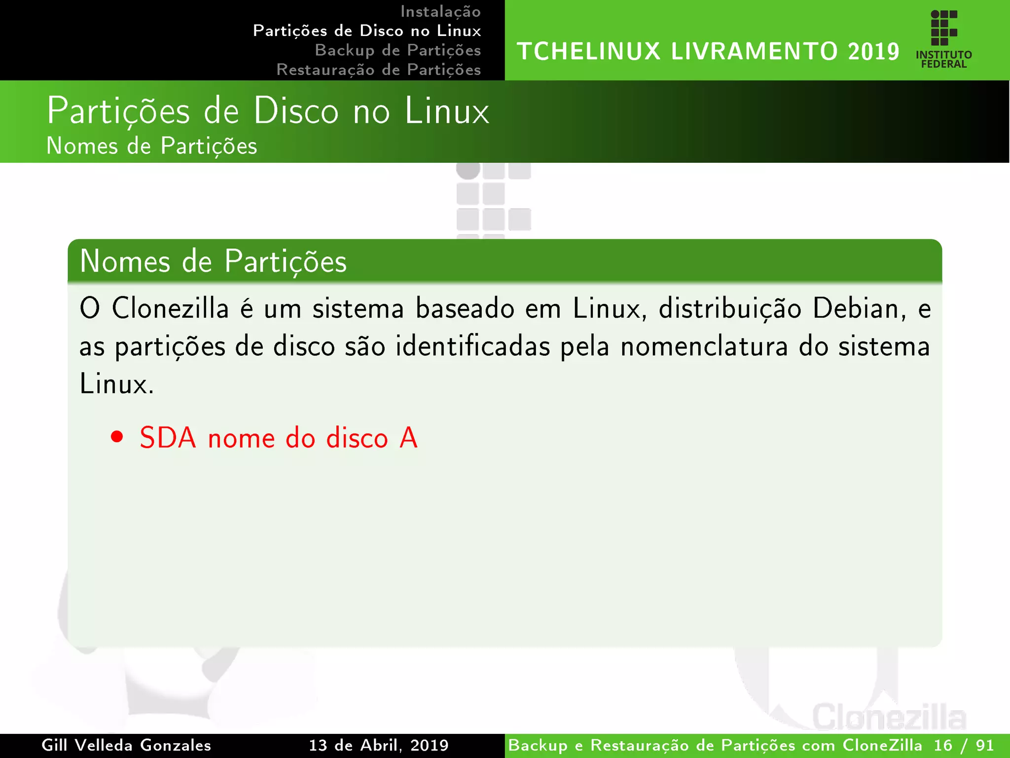 Instalação
Partições de Disco no Linux
Backup de Partições
Restauração de Partições
TCHELINUX LIVRAMENTO 2019
Partições de Disco no Linux
Nomes de Partições
Nomes de Partições
O Clonezilla é um sistema baseado em Linux, distribuição Debian, e
as partições de disco são identicadas pela nomenclatura do sistema
Linux.
• SDA nome do disco A
Gill Velleda Gonzales 13 de Abril, 2019 Backup e Restauração de Partições com CloneZilla 16 / 91
 