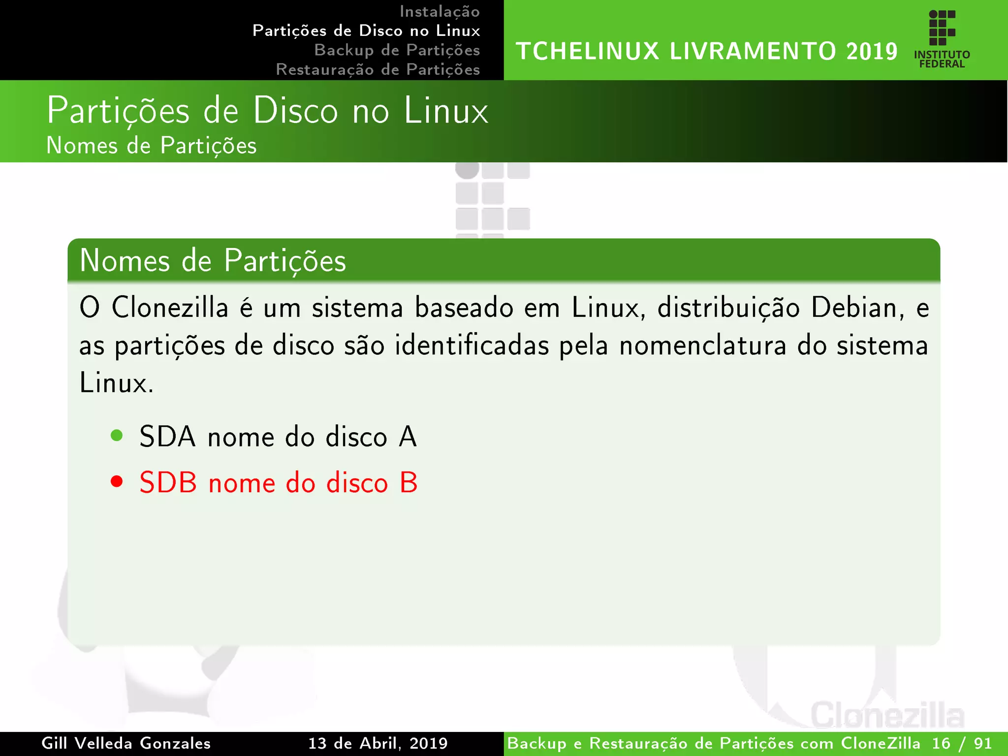 Instalação
Partições de Disco no Linux
Backup de Partições
Restauração de Partições
TCHELINUX LIVRAMENTO 2019
Partições de Disco no Linux
Nomes de Partições
Nomes de Partições
O Clonezilla é um sistema baseado em Linux, distribuição Debian, e
as partições de disco são identicadas pela nomenclatura do sistema
Linux.
• SDA nome do disco A
• SDB nome do disco B
Gill Velleda Gonzales 13 de Abril, 2019 Backup e Restauração de Partições com CloneZilla 16 / 91
 