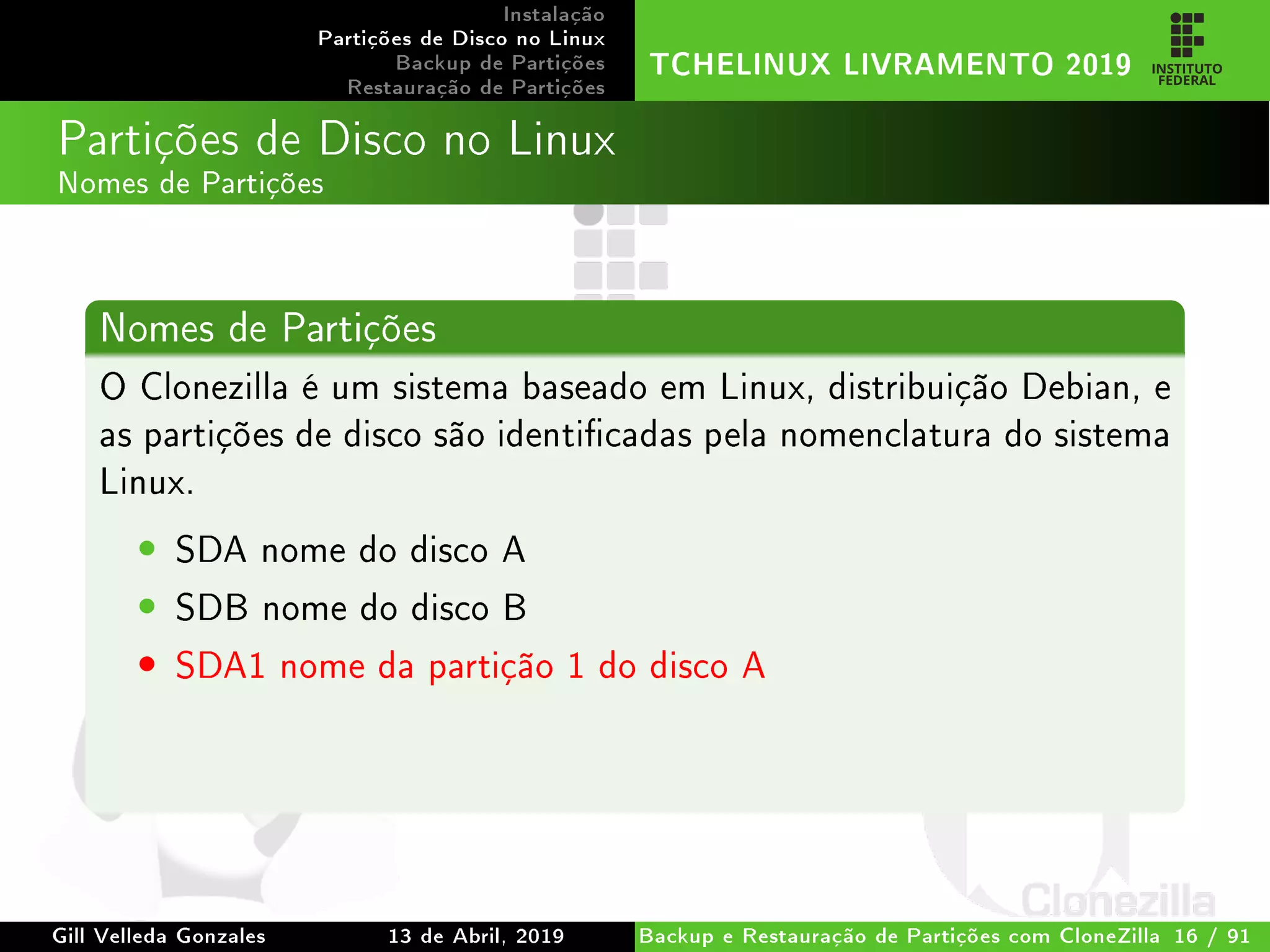 Instalação
Partições de Disco no Linux
Backup de Partições
Restauração de Partições
TCHELINUX LIVRAMENTO 2019
Partições de Disco no Linux
Nomes de Partições
Nomes de Partições
O Clonezilla é um sistema baseado em Linux, distribuição Debian, e
as partições de disco são identicadas pela nomenclatura do sistema
Linux.
• SDA nome do disco A
• SDB nome do disco B
• SDA1 nome da partição 1 do disco A
Gill Velleda Gonzales 13 de Abril, 2019 Backup e Restauração de Partições com CloneZilla 16 / 91
 