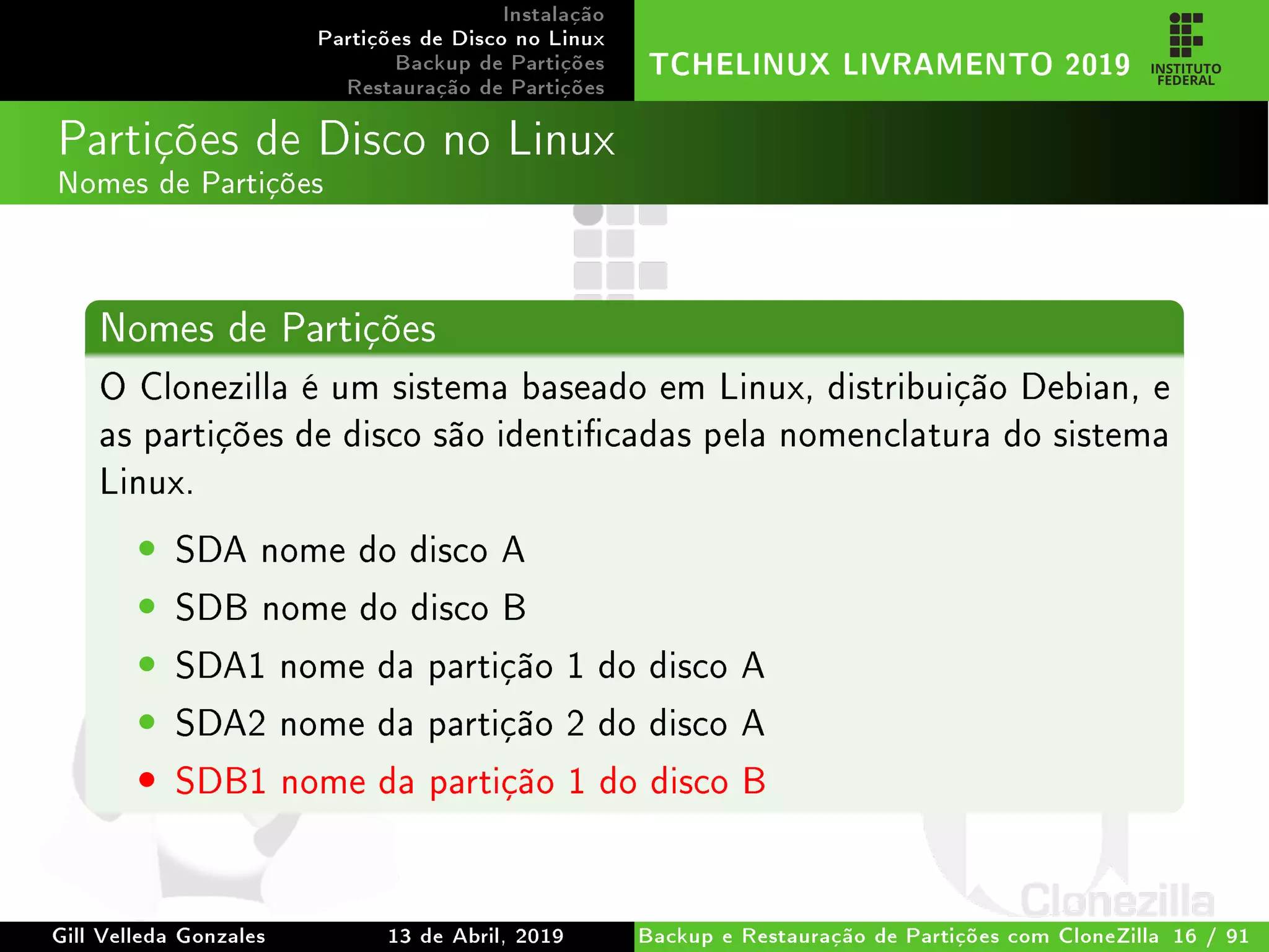 Instalação
Partições de Disco no Linux
Backup de Partições
Restauração de Partições
TCHELINUX LIVRAMENTO 2019
Partições de Disco no Linux
Nomes de Partições
Nomes de Partições
O Clonezilla é um sistema baseado em Linux, distribuição Debian, e
as partições de disco são identicadas pela nomenclatura do sistema
Linux.
• SDA nome do disco A
• SDB nome do disco B
• SDA1 nome da partição 1 do disco A
• SDA2 nome da partição 2 do disco A
• SDB1 nome da partição 1 do disco B
Gill Velleda Gonzales 13 de Abril, 2019 Backup e Restauração de Partições com CloneZilla 16 / 91
 