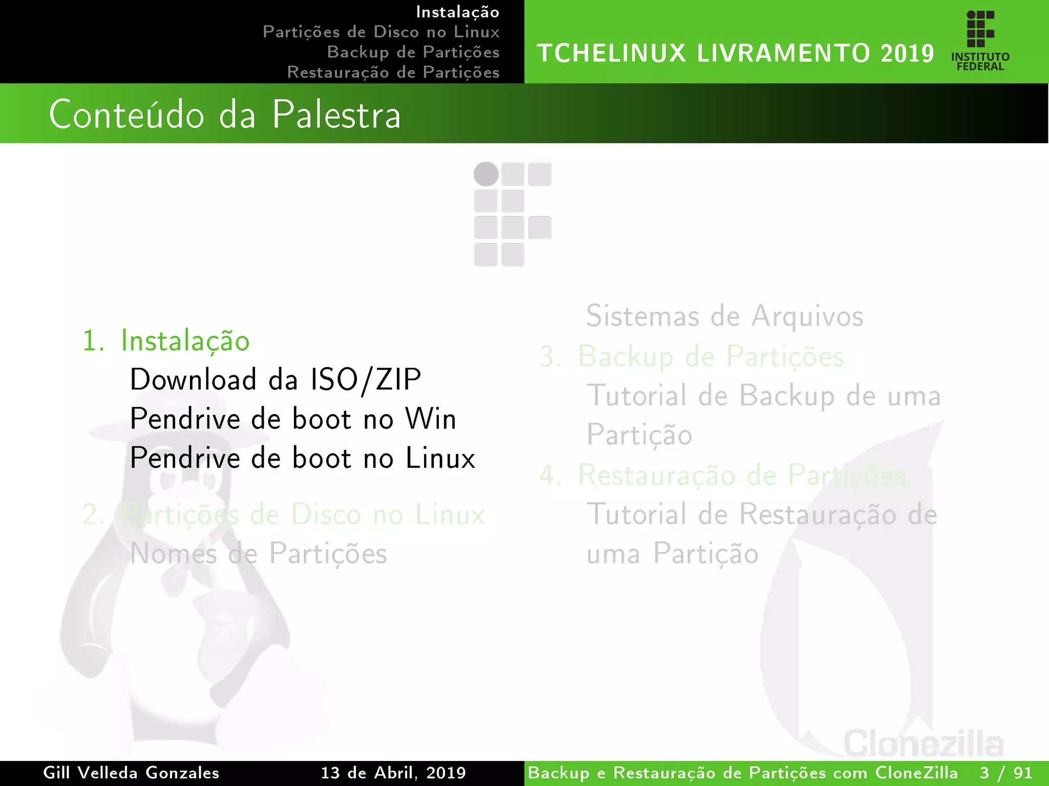 Instalação
Partições de Disco no Linux
Backup de Partições
Restauração de Partições
TCHELINUX LIVRAMENTO 2019
Conteúdo da Palestra
1. Instalação
Download da ISO/ZIP
Pendrive de boot no Win
Pendrive de boot no Linux
2. Partições de Disco no Linux
Nomes de Partições
Sistemas de Arquivos
3. Backup de Partições
Tutorial de Backup de uma
Partição
4. Restauração de Partições
Tutorial de Restauração de
uma Partição
Gill Velleda Gonzales 13 de Abril, 2019 Backup e Restauração de Partições com CloneZilla 3 / 91
 