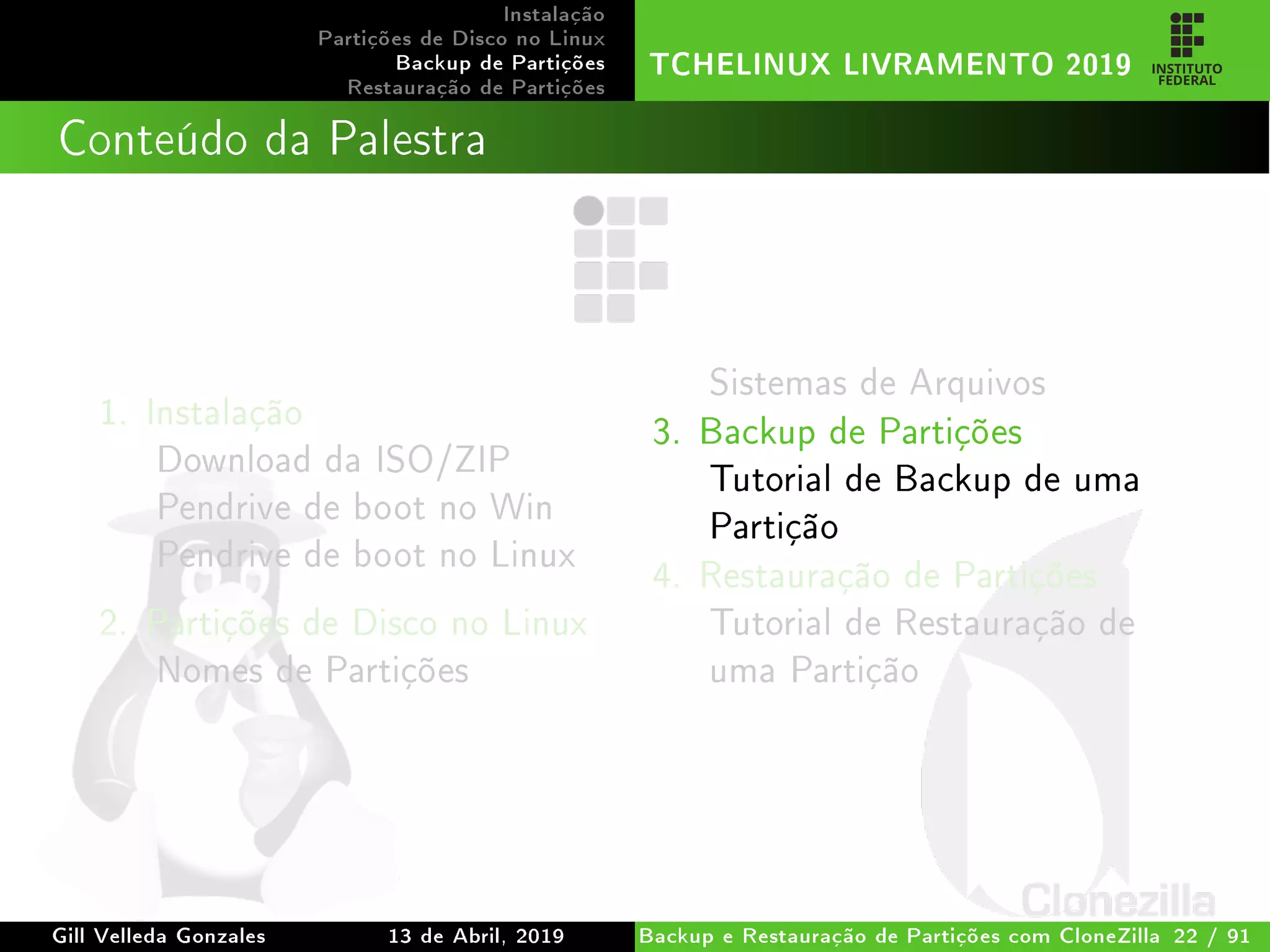 Instalação
Partições de Disco no Linux
Backup de Partições
Restauração de Partições
TCHELINUX LIVRAMENTO 2019
Conteúdo da Palestra
1. Instalação
Download da ISO/ZIP
Pendrive de boot no Win
Pendrive de boot no Linux
2. Partições de Disco no Linux
Nomes de Partições
Sistemas de Arquivos
3. Backup de Partições
Tutorial de Backup de uma
Partição
4. Restauração de Partições
Tutorial de Restauração de
uma Partição
Gill Velleda Gonzales 13 de Abril, 2019 Backup e Restauração de Partições com CloneZilla 22 / 91
 