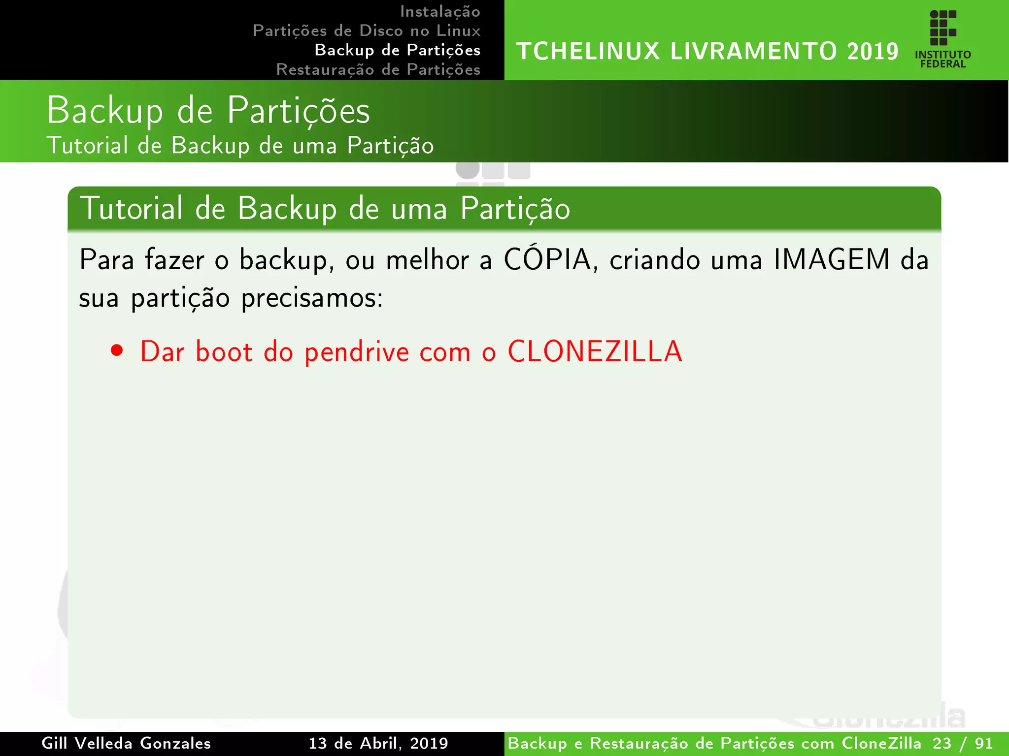 Instalação
Partições de Disco no Linux
Backup de Partições
Restauração de Partições
TCHELINUX LIVRAMENTO 2019
Backup de Partições
Tutorial de Backup de uma Partição
Tutorial de Backup de uma Partição
Para fazer o backup, ou melhor a CÓPIA, criando uma IMAGEM da
sua partição precisamos:
• Dar boot do pendrive com o CLONEZILLA
Gill Velleda Gonzales 13 de Abril, 2019 Backup e Restauração de Partições com CloneZilla 23 / 91
 