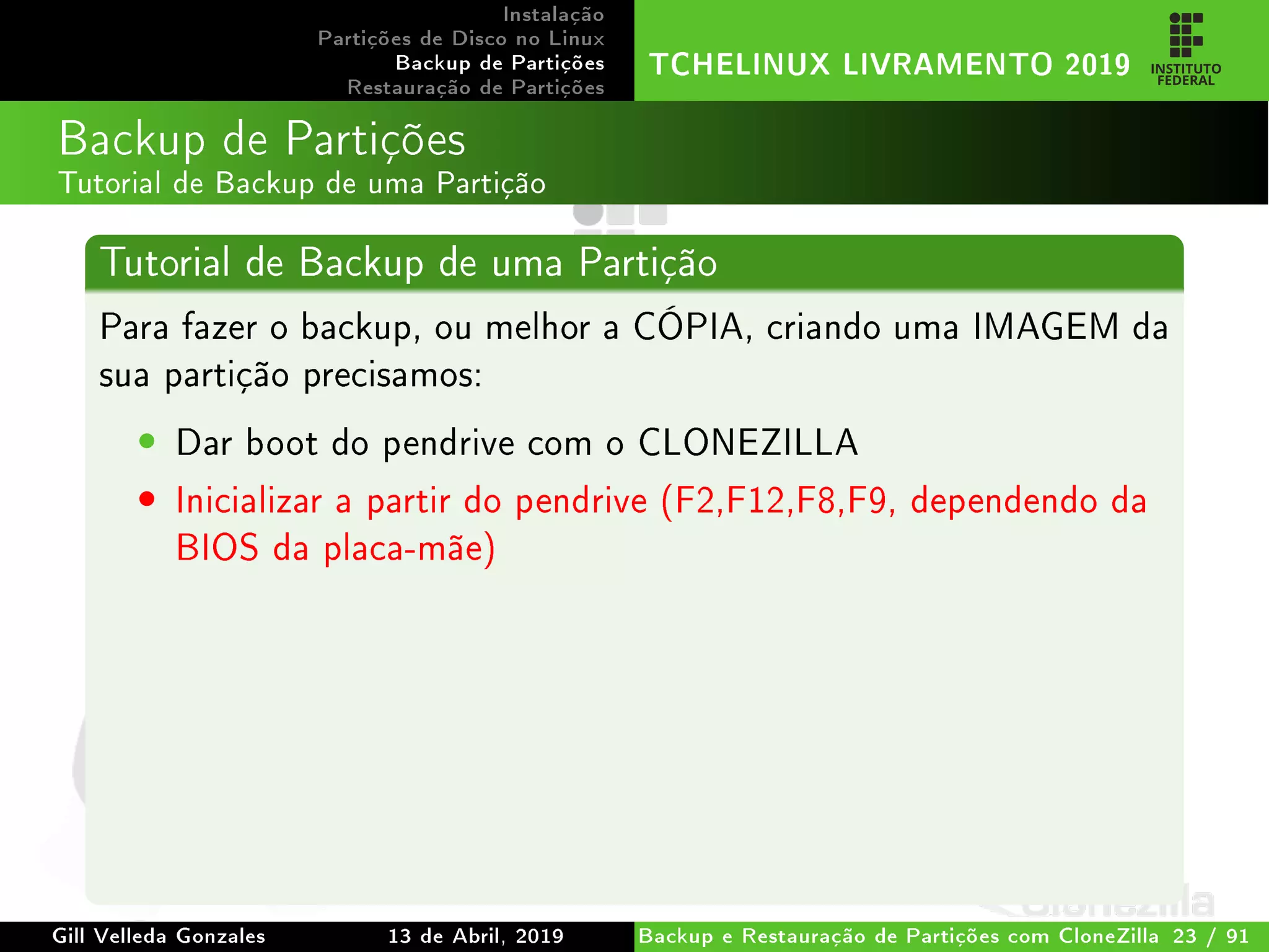 Instalação
Partições de Disco no Linux
Backup de Partições
Restauração de Partições
TCHELINUX LIVRAMENTO 2019
Backup de Partições
Tutorial de Backup de uma Partição
Tutorial de Backup de uma Partição
Para fazer o backup, ou melhor a CÓPIA, criando uma IMAGEM da
sua partição precisamos:
• Dar boot do pendrive com o CLONEZILLA
• Inicializar a partir do pendrive (F2,F12,F8,F9, dependendo da
BIOS da placa-mãe)
Gill Velleda Gonzales 13 de Abril, 2019 Backup e Restauração de Partições com CloneZilla 23 / 91
 