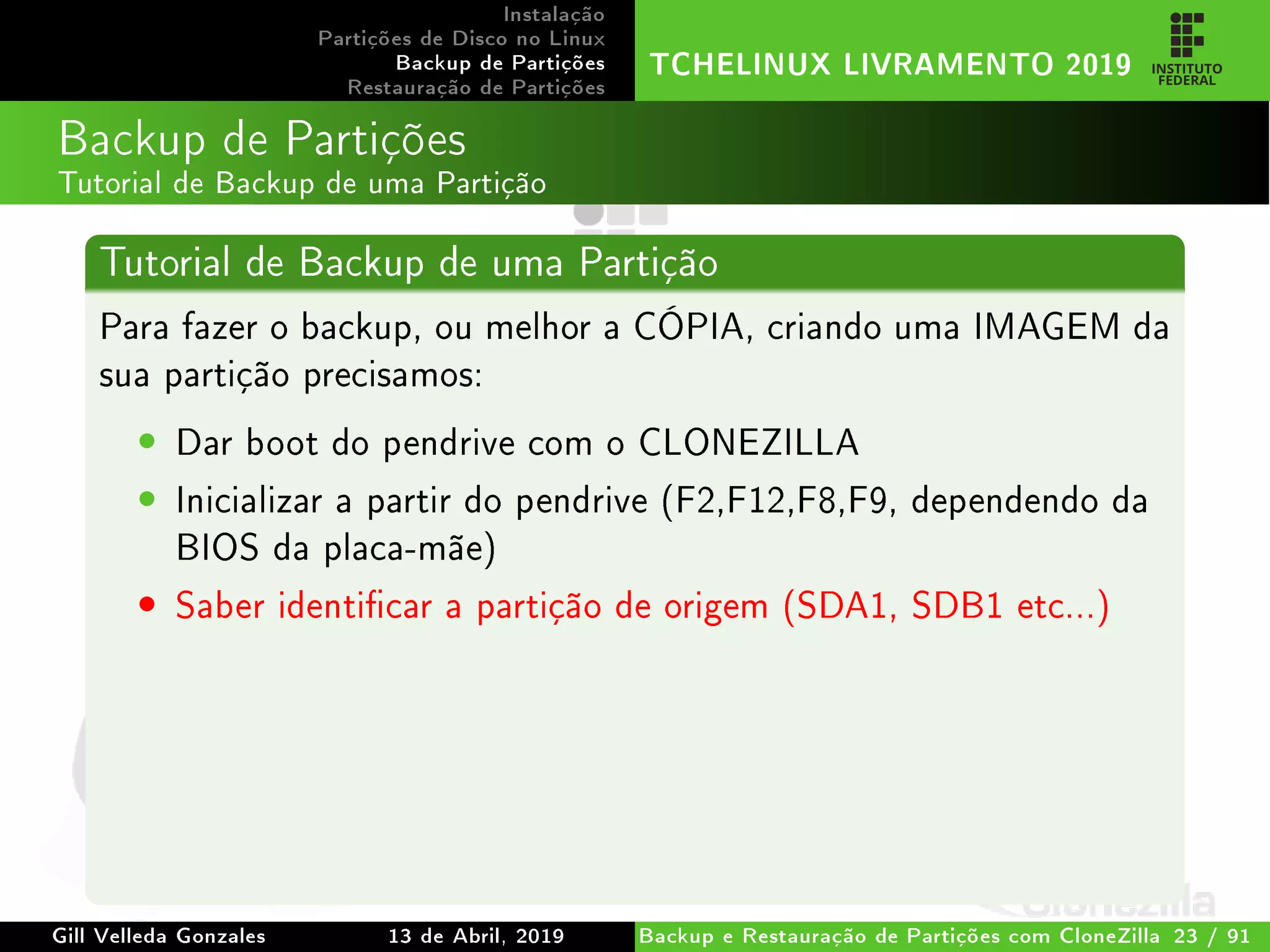 Instalação
Partições de Disco no Linux
Backup de Partições
Restauração de Partições
TCHELINUX LIVRAMENTO 2019
Backup de Partições
Tutorial de Backup de uma Partição
Tutorial de Backup de uma Partição
Para fazer o backup, ou melhor a CÓPIA, criando uma IMAGEM da
sua partição precisamos:
• Dar boot do pendrive com o CLONEZILLA
• Inicializar a partir do pendrive (F2,F12,F8,F9, dependendo da
BIOS da placa-mãe)
• Saber identicar a partição de origem (SDA1, SDB1 etc...)
Gill Velleda Gonzales 13 de Abril, 2019 Backup e Restauração de Partições com CloneZilla 23 / 91
 