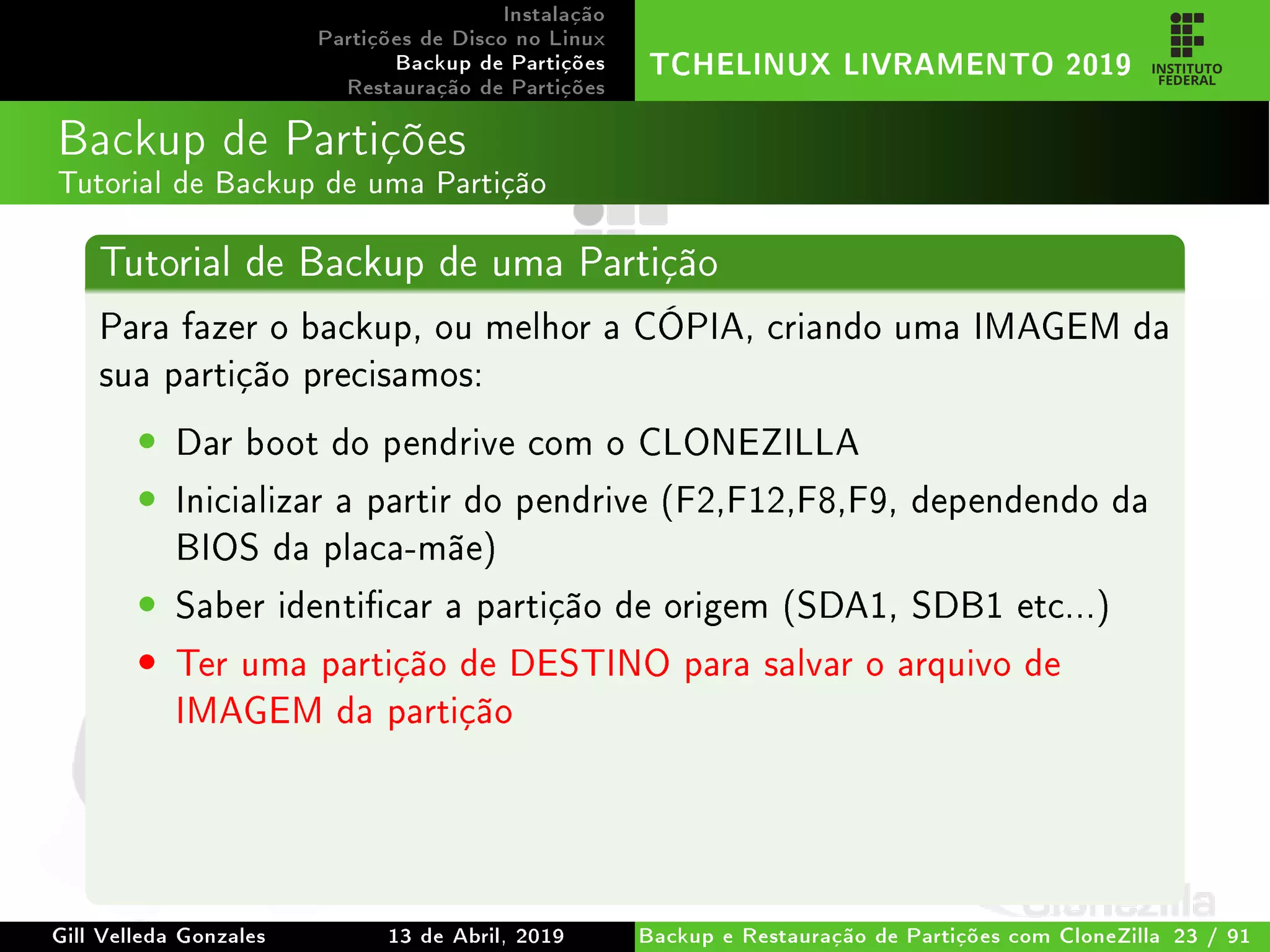 Instalação
Partições de Disco no Linux
Backup de Partições
Restauração de Partições
TCHELINUX LIVRAMENTO 2019
Backup de Partições
Tutorial de Backup de uma Partição
Tutorial de Backup de uma Partição
Para fazer o backup, ou melhor a CÓPIA, criando uma IMAGEM da
sua partição precisamos:
• Dar boot do pendrive com o CLONEZILLA
• Inicializar a partir do pendrive (F2,F12,F8,F9, dependendo da
BIOS da placa-mãe)
• Saber identicar a partição de origem (SDA1, SDB1 etc...)
• Ter uma partição de DESTINO para salvar o arquivo de
IMAGEM da partição
Gill Velleda Gonzales 13 de Abril, 2019 Backup e Restauração de Partições com CloneZilla 23 / 91
 