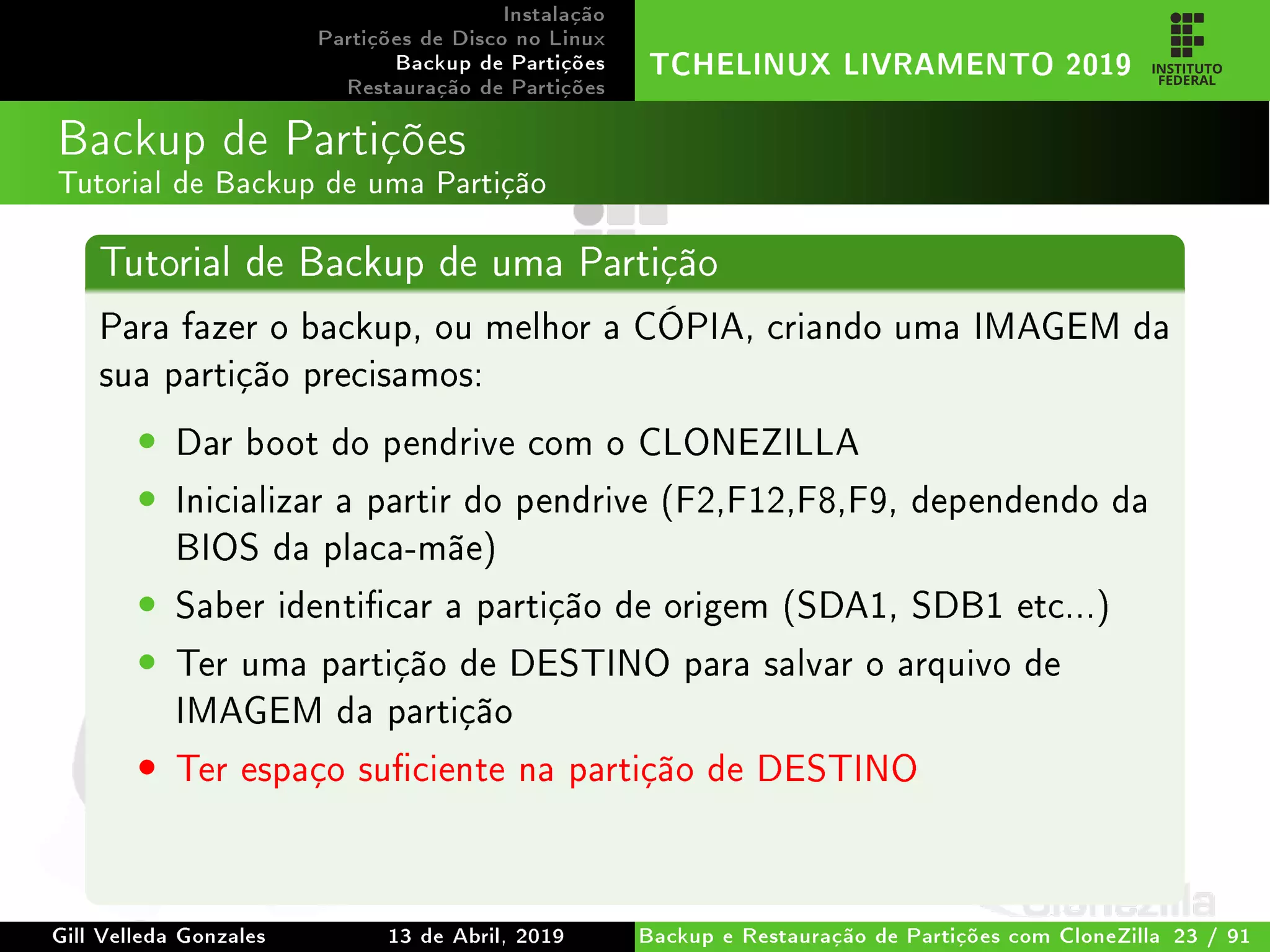 Instalação
Partições de Disco no Linux
Backup de Partições
Restauração de Partições
TCHELINUX LIVRAMENTO 2019
Backup de Partições
Tutorial de Backup de uma Partição
Tutorial de Backup de uma Partição
Para fazer o backup, ou melhor a CÓPIA, criando uma IMAGEM da
sua partição precisamos:
• Dar boot do pendrive com o CLONEZILLA
• Inicializar a partir do pendrive (F2,F12,F8,F9, dependendo da
BIOS da placa-mãe)
• Saber identicar a partição de origem (SDA1, SDB1 etc...)
• Ter uma partição de DESTINO para salvar o arquivo de
IMAGEM da partição
• Ter espaço suciente na partição de DESTINO
Gill Velleda Gonzales 13 de Abril, 2019 Backup e Restauração de Partições com CloneZilla 23 / 91
 
