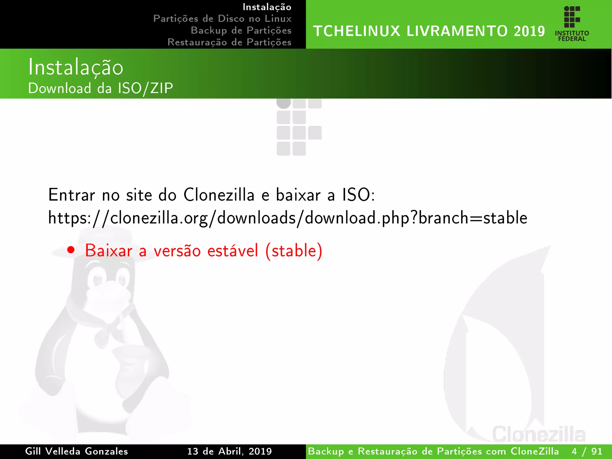 Instalação
Partições de Disco no Linux
Backup de Partições
Restauração de Partições
TCHELINUX LIVRAMENTO 2019
Instalação
Download da ISO/ZIP
Entrar no site do Clonezilla e baixar a ISO:
https://clonezilla.org/downloads/download.php?branch=stable
• Baixar a versão estável (stable)
Gill Velleda Gonzales 13 de Abril, 2019 Backup e Restauração de Partições com CloneZilla 4 / 91
 