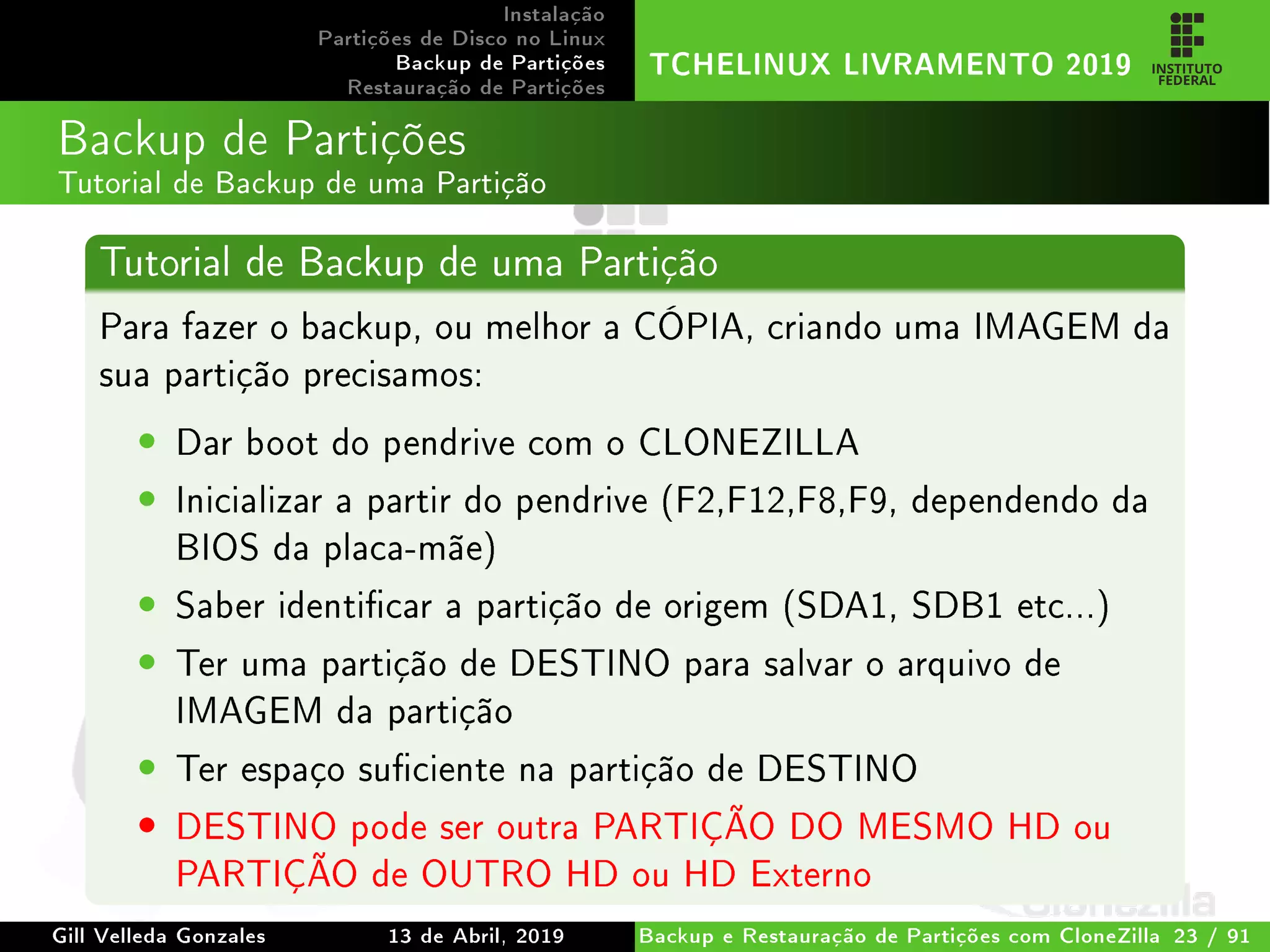 Instalação
Partições de Disco no Linux
Backup de Partições
Restauração de Partições
TCHELINUX LIVRAMENTO 2019
Backup de Partições
Tutorial de Backup de uma Partição
Tutorial de Backup de uma Partição
Para fazer o backup, ou melhor a CÓPIA, criando uma IMAGEM da
sua partição precisamos:
• Dar boot do pendrive com o CLONEZILLA
• Inicializar a partir do pendrive (F2,F12,F8,F9, dependendo da
BIOS da placa-mãe)
• Saber identicar a partição de origem (SDA1, SDB1 etc...)
• Ter uma partição de DESTINO para salvar o arquivo de
IMAGEM da partição
• Ter espaço suciente na partição de DESTINO
• DESTINO pode ser outra PARTIÇÃO DO MESMO HD ou
PARTIÇÃO de OUTRO HD ou HD Externo
Gill Velleda Gonzales 13 de Abril, 2019 Backup e Restauração de Partições com CloneZilla 23 / 91
 