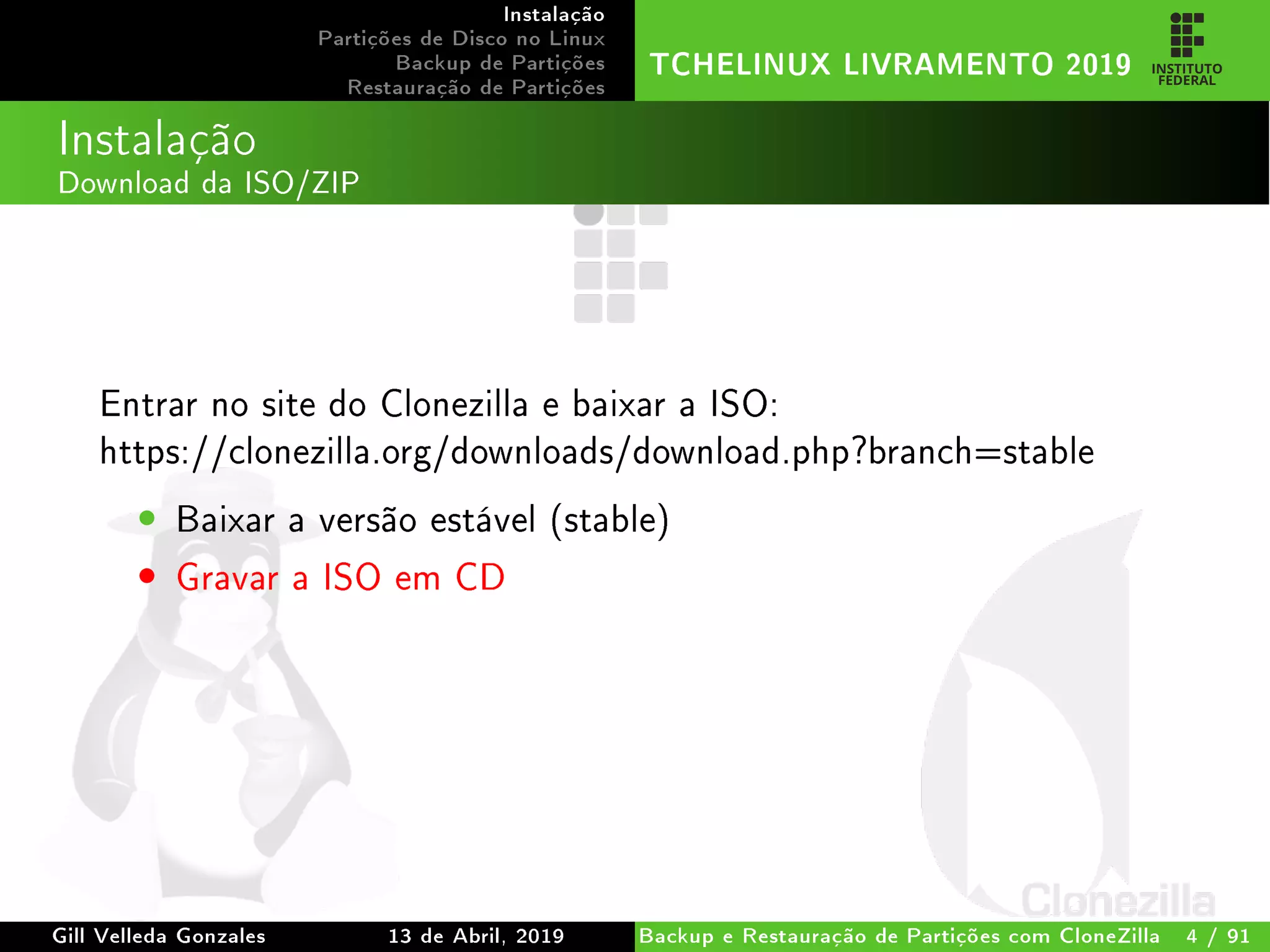 Instalação
Partições de Disco no Linux
Backup de Partições
Restauração de Partições
TCHELINUX LIVRAMENTO 2019
Instalação
Download da ISO/ZIP
Entrar no site do Clonezilla e baixar a ISO:
https://clonezilla.org/downloads/download.php?branch=stable
• Baixar a versão estável (stable)
• Gravar a ISO em CD
Gill Velleda Gonzales 13 de Abril, 2019 Backup e Restauração de Partições com CloneZilla 4 / 91
 