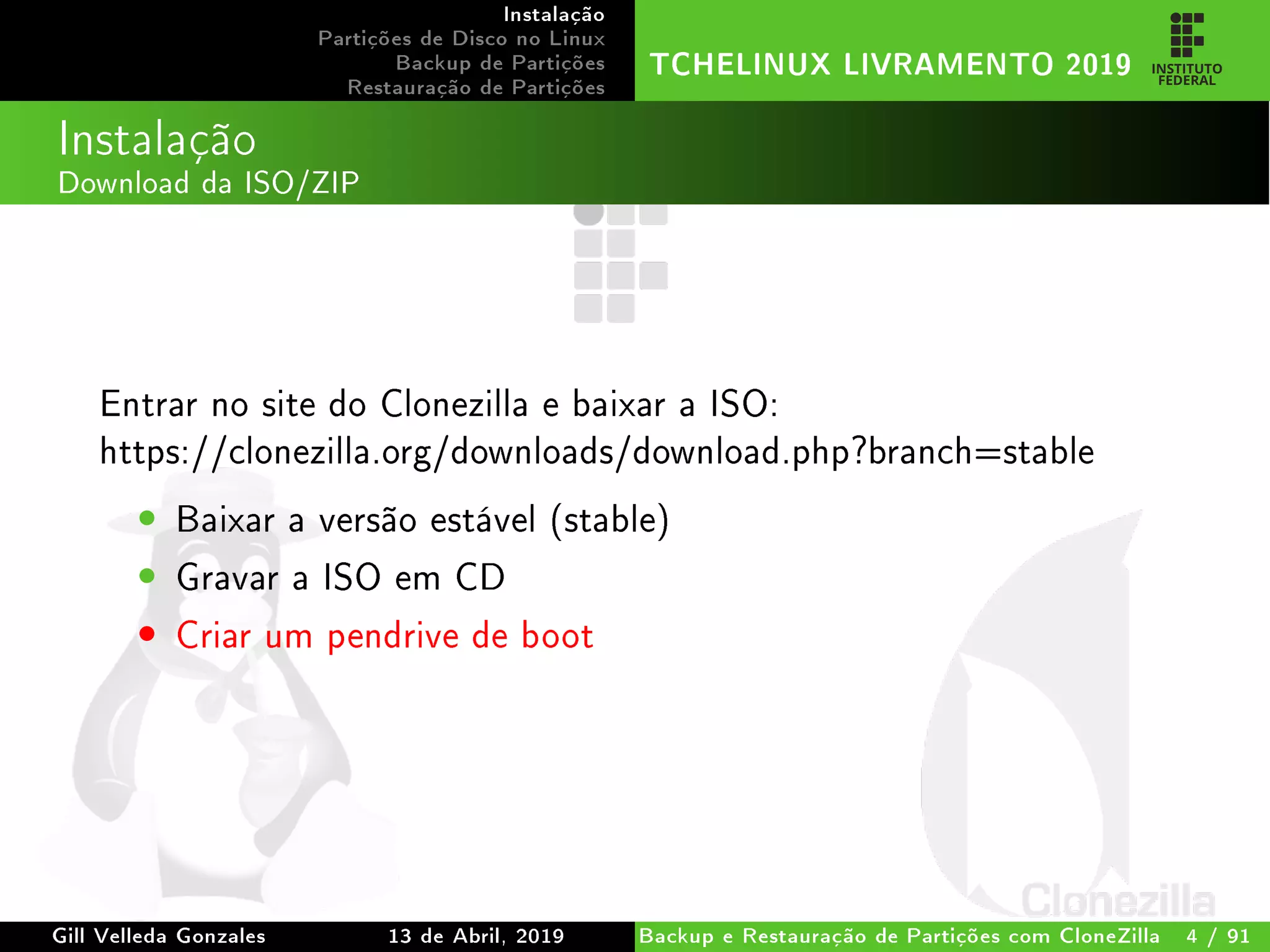 Instalação
Partições de Disco no Linux
Backup de Partições
Restauração de Partições
TCHELINUX LIVRAMENTO 2019
Instalação
Download da ISO/ZIP
Entrar no site do Clonezilla e baixar a ISO:
https://clonezilla.org/downloads/download.php?branch=stable
• Baixar a versão estável (stable)
• Gravar a ISO em CD
• Criar um pendrive de boot
Gill Velleda Gonzales 13 de Abril, 2019 Backup e Restauração de Partições com CloneZilla 4 / 91
 