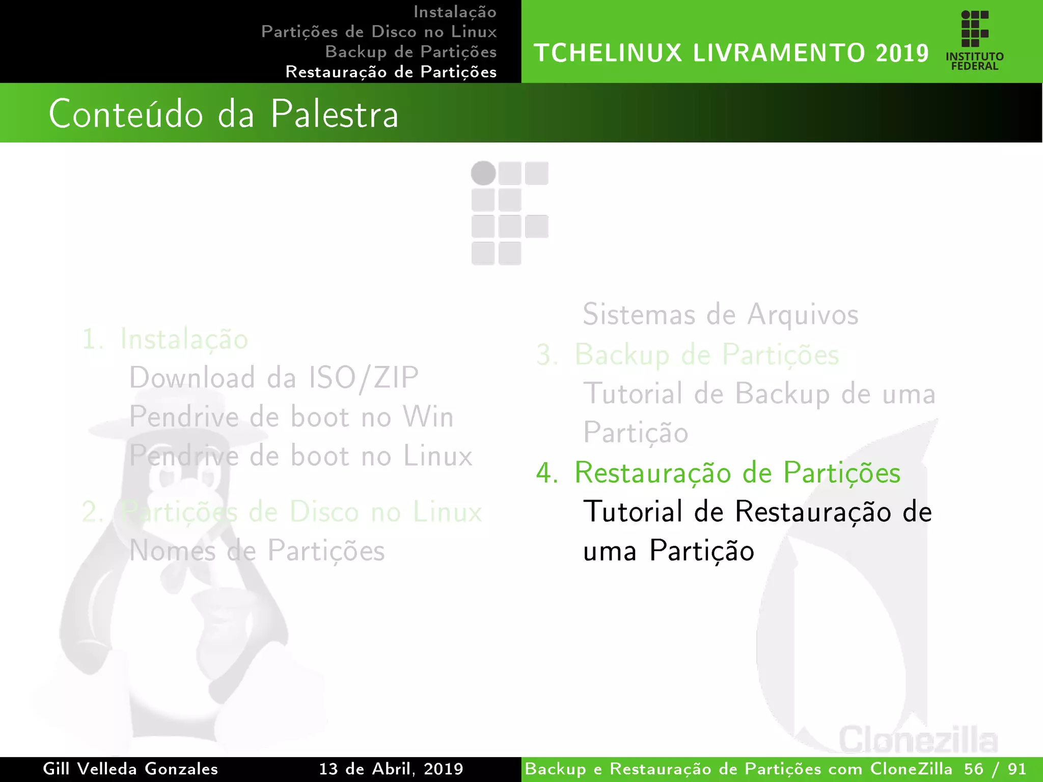 Instalação
Partições de Disco no Linux
Backup de Partições
Restauração de Partições
TCHELINUX LIVRAMENTO 2019
Conteúdo da Palestra
1. Instalação
Download da ISO/ZIP
Pendrive de boot no Win
Pendrive de boot no Linux
2. Partições de Disco no Linux
Nomes de Partições
Sistemas de Arquivos
3. Backup de Partições
Tutorial de Backup de uma
Partição
4. Restauração de Partições
Tutorial de Restauração de
uma Partição
Gill Velleda Gonzales 13 de Abril, 2019 Backup e Restauração de Partições com CloneZilla 56 / 91
 
