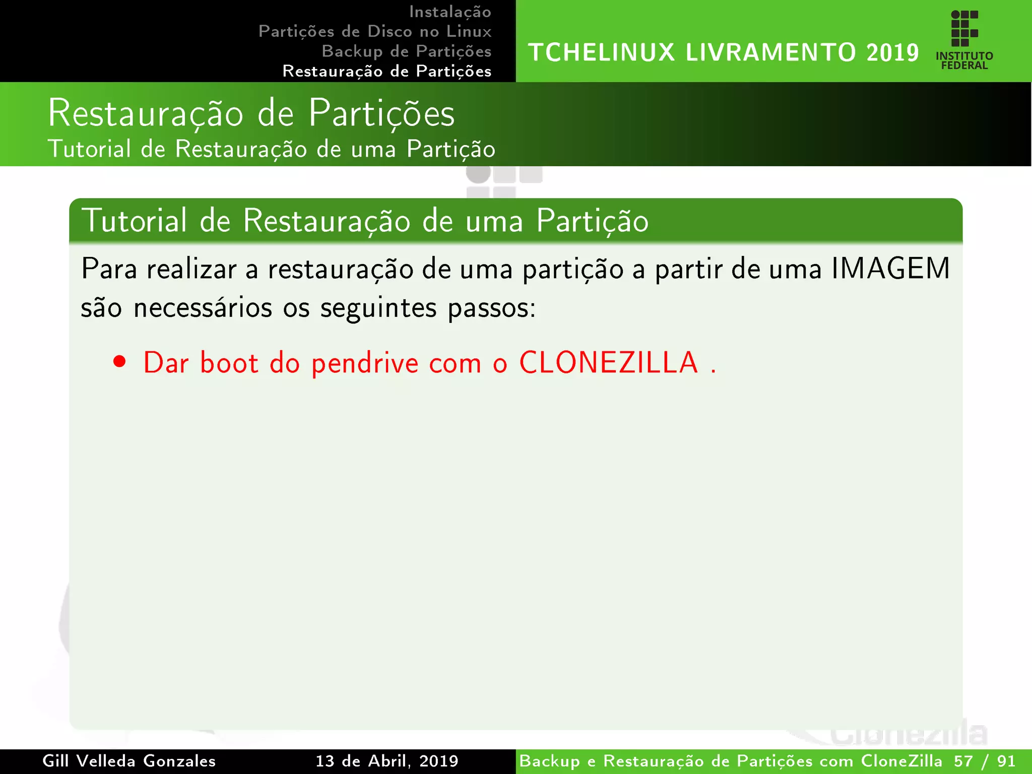 Instalação
Partições de Disco no Linux
Backup de Partições
Restauração de Partições
TCHELINUX LIVRAMENTO 2019
Restauração de Partições
Tutorial de Restauração de uma Partição
Tutorial de Restauração de uma Partição
Para realizar a restauração de uma partição a partir de uma IMAGEM
são necessários os seguintes passos:
• Dar boot do pendrive com o CLONEZILLA .
Gill Velleda Gonzales 13 de Abril, 2019 Backup e Restauração de Partições com CloneZilla 57 / 91
 