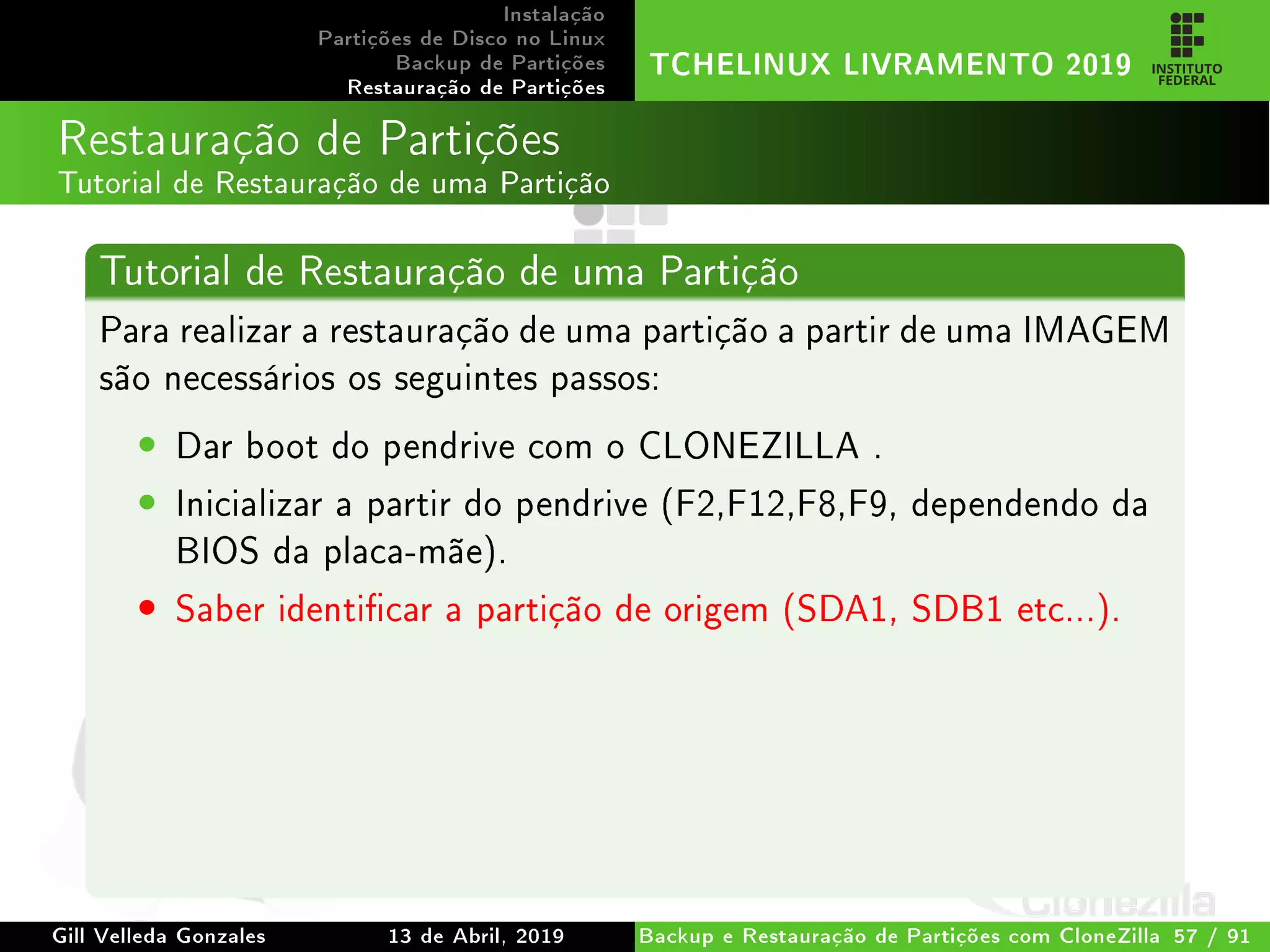 Instalação
Partições de Disco no Linux
Backup de Partições
Restauração de Partições
TCHELINUX LIVRAMENTO 2019
Restauração de Partições
Tutorial de Restauração de uma Partição
Tutorial de Restauração de uma Partição
Para realizar a restauração de uma partição a partir de uma IMAGEM
são necessários os seguintes passos:
• Dar boot do pendrive com o CLONEZILLA .
• Inicializar a partir do pendrive (F2,F12,F8,F9, dependendo da
BIOS da placa-mãe).
• Saber identicar a partição de origem (SDA1, SDB1 etc...).
Gill Velleda Gonzales 13 de Abril, 2019 Backup e Restauração de Partições com CloneZilla 57 / 91
 