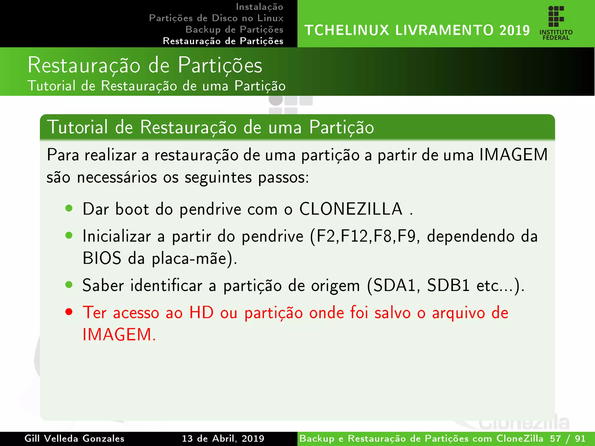 Instalação
Partições de Disco no Linux
Backup de Partições
Restauração de Partições
TCHELINUX LIVRAMENTO 2019
Restauração de Partições
Tutorial de Restauração de uma Partição
Tutorial de Restauração de uma Partição
Para realizar a restauração de uma partição a partir de uma IMAGEM
são necessários os seguintes passos:
• Dar boot do pendrive com o CLONEZILLA .
• Inicializar a partir do pendrive (F2,F12,F8,F9, dependendo da
BIOS da placa-mãe).
• Saber identicar a partição de origem (SDA1, SDB1 etc...).
• Ter acesso ao HD ou partição onde foi salvo o arquivo de
IMAGEM.
Gill Velleda Gonzales 13 de Abril, 2019 Backup e Restauração de Partições com CloneZilla 57 / 91
 