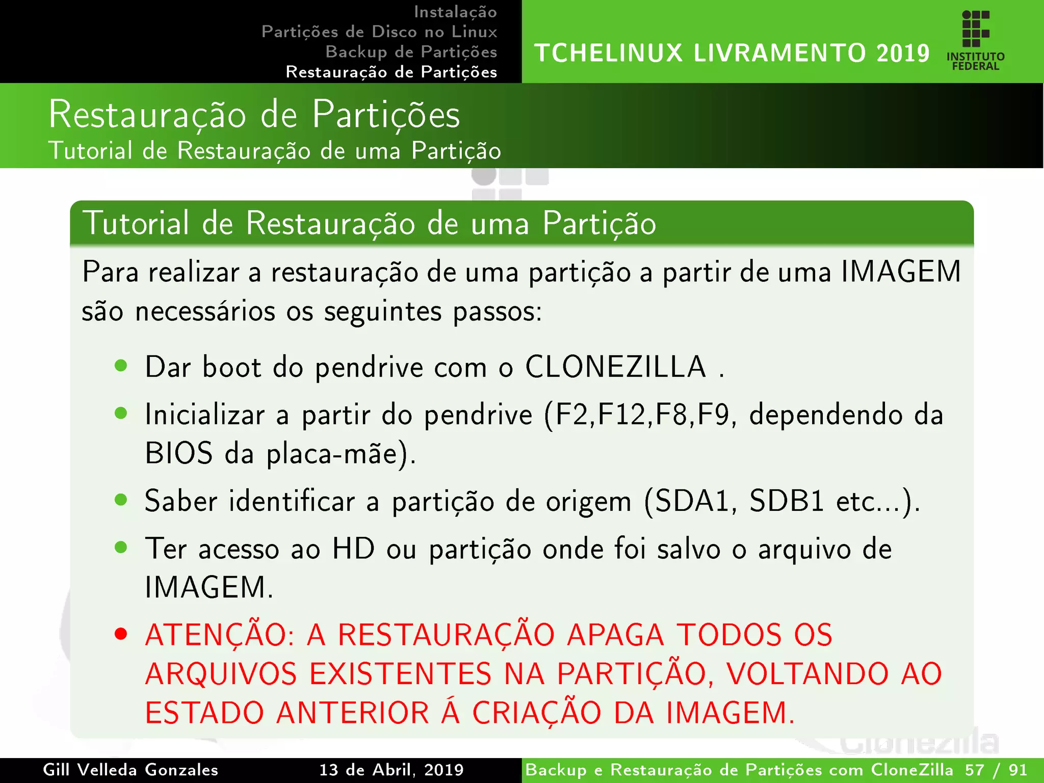 Instalação
Partições de Disco no Linux
Backup de Partições
Restauração de Partições
TCHELINUX LIVRAMENTO 2019
Restauração de Partições
Tutorial de Restauração de uma Partição
Tutorial de Restauração de uma Partição
Para realizar a restauração de uma partição a partir de uma IMAGEM
são necessários os seguintes passos:
• Dar boot do pendrive com o CLONEZILLA .
• Inicializar a partir do pendrive (F2,F12,F8,F9, dependendo da
BIOS da placa-mãe).
• Saber identicar a partição de origem (SDA1, SDB1 etc...).
• Ter acesso ao HD ou partição onde foi salvo o arquivo de
IMAGEM.
• ATENÇÃO: A RESTAURAÇÃO APAGA TODOS OS
ARQUIVOS EXISTENTES NA PARTIÇÃO, VOLTANDO AO
ESTADO ANTERIOR Á CRIAÇÃO DA IMAGEM.
Gill Velleda Gonzales 13 de Abril, 2019 Backup e Restauração de Partições com CloneZilla 57 / 91
 