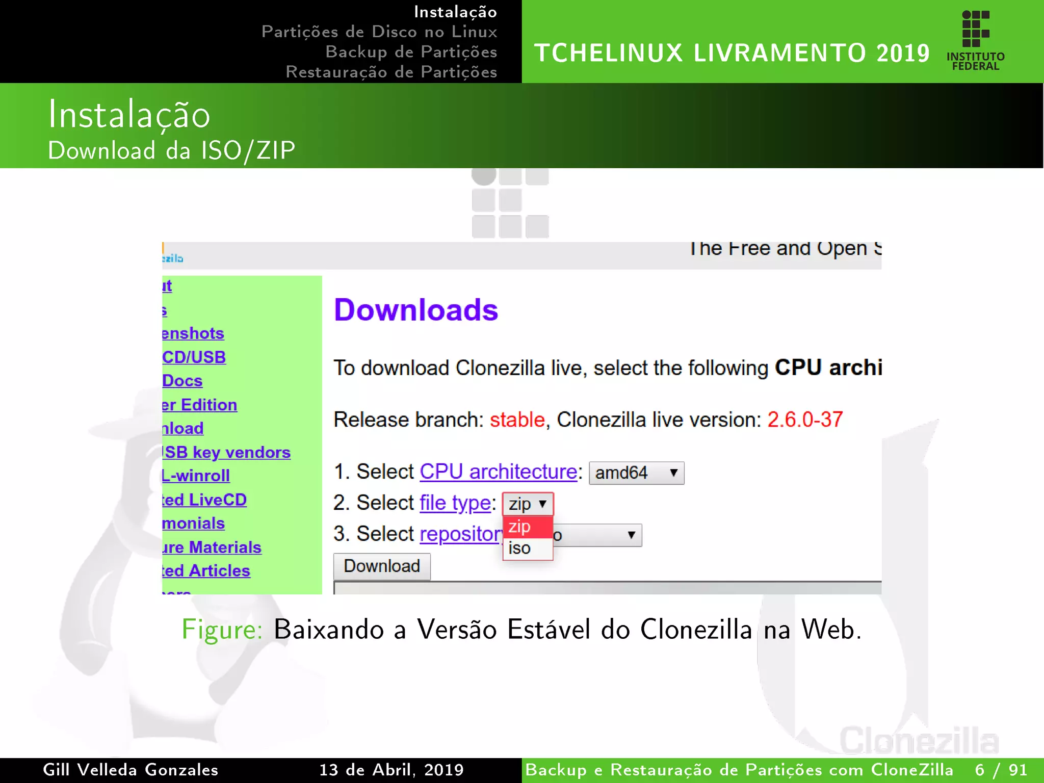 Instalação
Partições de Disco no Linux
Backup de Partições
Restauração de Partições
TCHELINUX LIVRAMENTO 2019
Instalação
Download da ISO/ZIP
Figure: Baixando a Versão Estável do Clonezilla na Web.
Gill Velleda Gonzales 13 de Abril, 2019 Backup e Restauração de Partições com CloneZilla 6 / 91
 