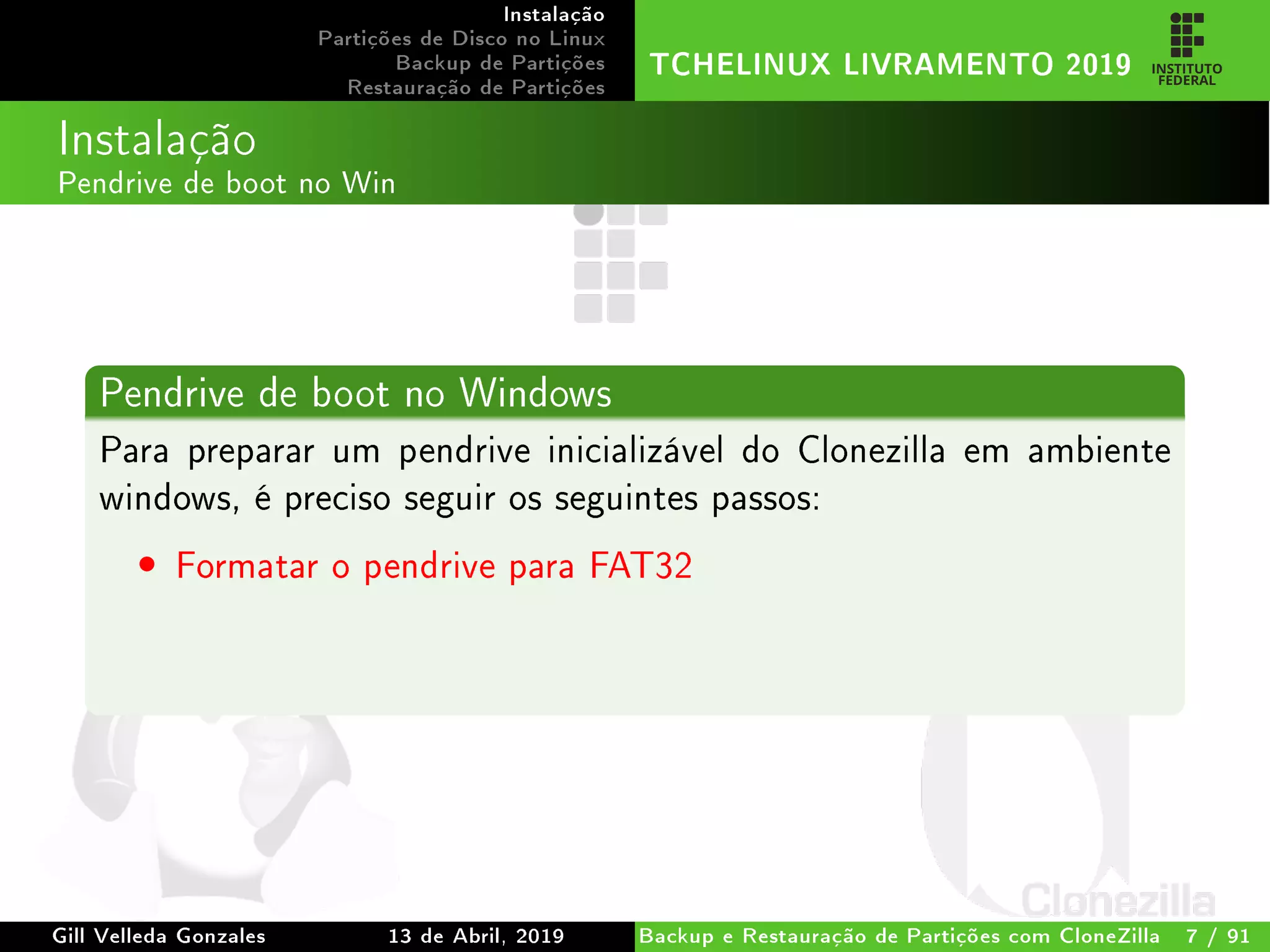 Instalação
Partições de Disco no Linux
Backup de Partições
Restauração de Partições
TCHELINUX LIVRAMENTO 2019
Instalação
Pendrive de boot no Win
Pendrive de boot no Windows
Para preparar um pendrive inicializável do Clonezilla em ambiente
windows, é preciso seguir os seguintes passos:
• Formatar o pendrive para FAT32
Gill Velleda Gonzales 13 de Abril, 2019 Backup e Restauração de Partições com CloneZilla 7 / 91
 