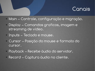 Canais
●   Main – Controle, configuração e migração.
●   Display – Comandos graficos, imagem e
    streaming de vídeo.
●   Inputs – Teclado e mouse.
●   Cursor – Posição do mouse e formato do
    cursor.
●   Playback – Recebe áudio do servidor.
●   Record – Captura áudio no cliente.
 