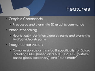 Features
●   Graphic Commands
    ●   Processes and transmits 2D graphic commands
●   Video streaming
    ●   Heuristically identifies video streams and transmits
        M-JPEG video streams
●   Image compression
    ●   Compression algorithms built specifically for Spice,
        including QUIC (based on SFALIC), LZ, GLZ (history-
        based global dictionary), and “auto mode”
 