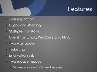 Features
●   Live migration
●   Clipboard sharing
●   Multiple monitors
●   Client for Linux, Windows and N900
●   Two way audio
●   Ticketing
●   Encryption SSL
●   Two mouse modes
    ●   Server mouse and Client mouse
 