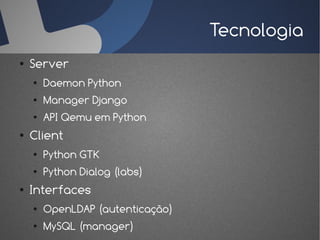 Tecnologia
●   Server
    ●   Daemon Python
    ●   Manager Django
    ●   API Qemu em Python
●   Client
    ●   Python GTK
    ●   Python Dialog (labs)
●   Interfaces
    ●   OpenLDAP (autenticação)
    ●   MySQL (manager)
 