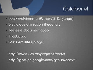 Colabore!
●   Desenvolvimento (Python/GTK/Django).
●   Distro customization (Fedora).
●   Testes e documentação.
●   Tradução.
●   Posts em sites/blogs


    http://www.ucs.br/projetos/osdvt
    http://groups.google.com/group/osdvt
 
