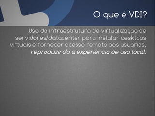 O que é VDI?
       Uso da infraestrutura de virtualização de
  servidores/datacenter para instalar desktops
virtuais e fornecer acesso remoto aos usuários,
        reproduzindo a experiência de uso local.
 