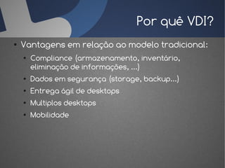 Por quê VDI?
●   Vantagens em relação ao modelo tradicional:
    ●   Compliance (armazenamento, inventário,
        eliminação de informações, ...)
    ●   Dados em segurança (storage, backup...)
    ●   Entrega ágil de desktops
    ●   Multiplos desktops
    ●   Mobilidade
 
