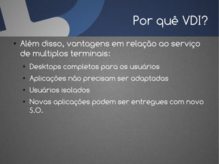 Por quê VDI?
●   Além disso, vantagens em relação ao serviço
    de multiplos terminais:
    ●   Desktops completos para os usuários
    ●   Aplicações não precisam ser adaptadas
    ●   Usuários isolados
    ●   Novas aplicações podem ser entregues com novo
        S.O.
 