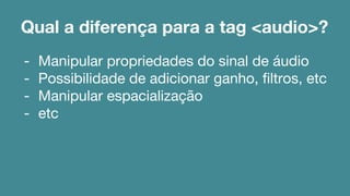 Qual a diferença para a tag <audio>? 
- Manipular propriedades do sinal de áudio 
- Possibilidade de adicionar ganho, filtros, etc 
- Manipular espacialização 
- etc 
 