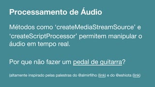 Processamento de Áudio 
Métodos como ‘createMediaStreamSource’ e 
‘createScriptProcessor’ permitem manipular o 
áudio em tempo real. 
Por que não fazer um pedal de guitarra? 
(altamente inspirado pelas palestras do @almirfilho (link) e do @eshiota (link) 
 