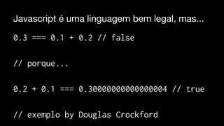 Javascript é uma linguagem bem legal, mas... 
0.3 === 0.1 + 0.2 // false 
// porque... 
0.2 + 0.1 === 0.30000000000000004 // true 
// exemplo by Douglas Crockford 
 