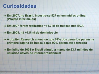 Curiosidades
 Em 2007, no Brasil, investiu-se 527 mi em mídias online.
 (Projeto Inter-meios)

 Em 2007 foram realizadas ~11.7 bi de buscas nos EUA

 Em 2008, há ~1.5 mi de domínios .br

 A Jupiter Research anunciou que 62% dos usuários param na
 primeira página de busca e que 90% param até a terceira

 Em julho de 2008 o Brasil atingiu a marca de 23.7 milhões de
 usuários ativos de internet residencial
 