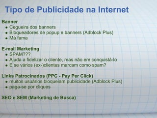 Tipo de Publicidade na Internet
Banner
   Cegueira dos banners
   Bloqueadores de popup e banners (Adblock Plus)
   Má fama

E-mail Marketing
   SPAM???
   Ajuda a fidelizar o cliente, mas não em conquistá-lo
   E se vários (ex-)clientes marcam como spam?

Links Patrocinados (PPC - Pay Per Click)
   muitos usuários bloqueiam publicidade (Adblock Plus)
   paga-se por cliques

SEO e SEM (Marketing de Busca)
 