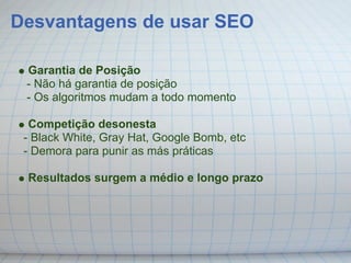 Desvantagens de usar SEO

 Garantia de Posição
 - Não há garantia de posição
 - Os algoritmos mudam a todo momento

  Competição desonesta
 - Black White, Gray Hat, Google Bomb, etc
 - Demora para punir as más práticas

 Resultados surgem a médio e longo prazo
 