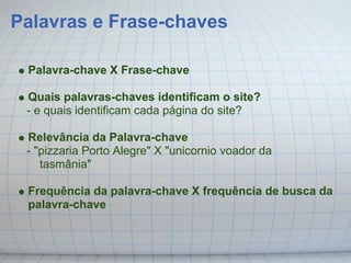 Palavras e Frase-chaves

 Palavra-chave X Frase-chave

 Quais palavras-chaves identificam o site?
 - e quais identificam cada página do site?

 Relevância da Palavra-chave
 - "pizzaria Porto Alegre" X "unicornio voador da
    tasmânia"

 Frequência da palavra-chave X frequência de busca da
 palavra-chave
 