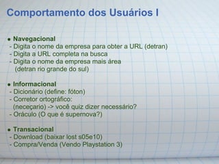 Comportamento dos Usuários I

  Navegacional
- Digita o nome da empresa para obter a URL (detran)
- Digita a URL completa na busca
- Digita o nome da empresa mais área
  (detran rio grande do sul)

  Informacional
- Dicionário (define: fóton)
- Corretor ortográfico:
  (neceçario) -> você quiz dizer necessário?
- Oráculo (O que é supernova?)

  Transacional
- Download (baixar lost s05e10)
- Compra/Venda (Vendo Playstation 3)
 